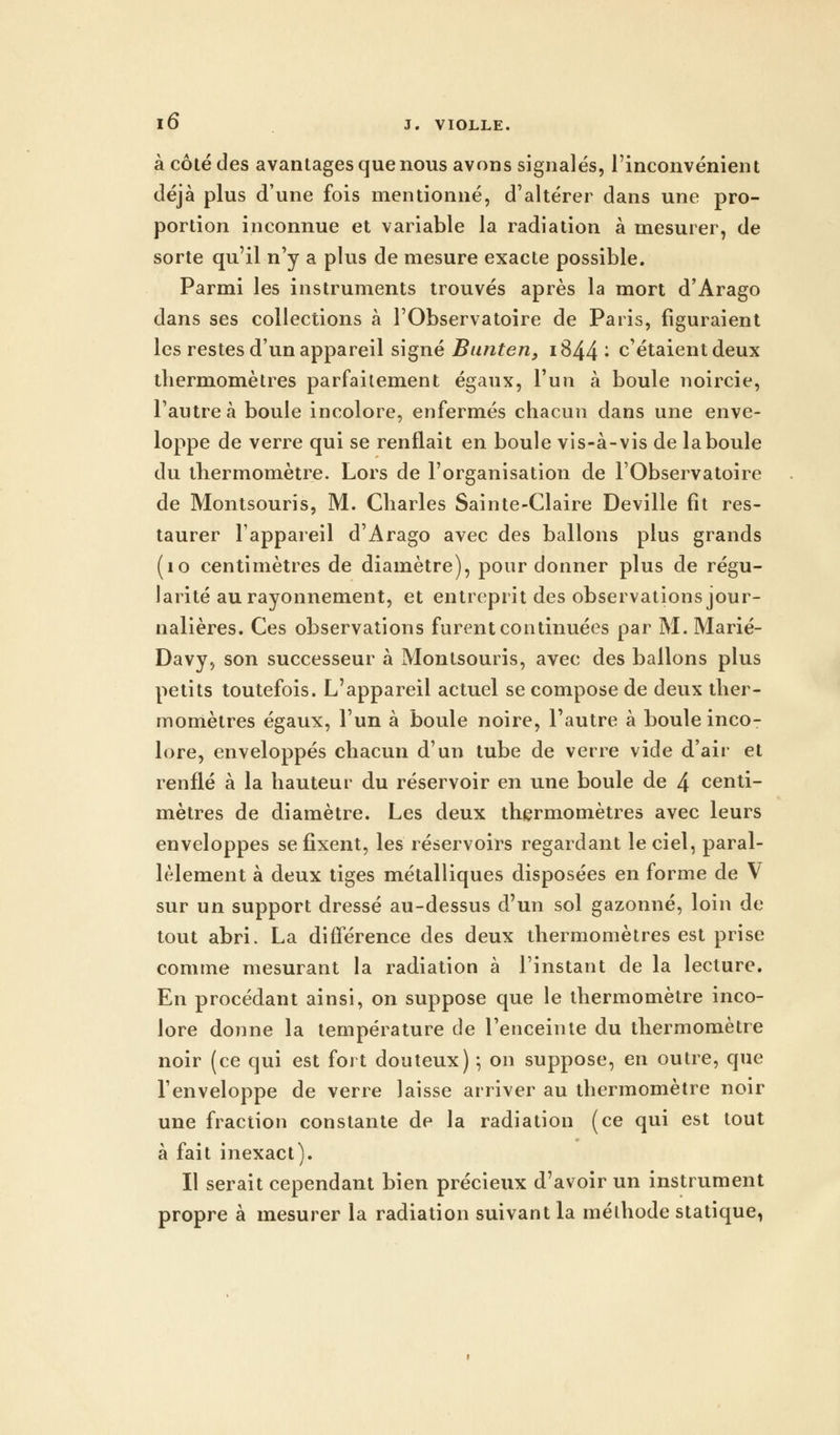 à côté des avantages que nous avons signalés, l'inconvénient déjà plus d'une fois mentionné, d'altérer dans une pro- portion inconnue et variable la radiation à mesurer, de sorte qu'il n'y a plus de mesure exacte possible. Parmi les instruments trouvés après la mort d'Arago dans ses collections à l'Observatoire de Paris, figuraient les restes d'un appareil signé Bunten, i844; c'étaient deux thermomètres parfaitement égaux, l'un à boule noircie, l'autre à boule incolore, enfermés chacun dans une enve- loppe de verre qui se renflait en boule vis-à-vis de la boule du thermomètre. Lors de l'organisation de l'Observatoire de Montsouris, M. Charles Sainte-Claire Deville fit res- taurer l'appareil d'Arago avec des ballons plus grands (10 centimètres de diamètre), pour donner plus de régu- larité au rayonnement, et entreprit des observations jour- nalières. Ces observations furent continuées par M. Marié- Davy, son successeur à Montsouris, avec des ballons plus petits toutefois. L'appareil actuel se compose de deux ther- momètres égaux, l'un à boule noire, l'autre à boule inco- lore, enveloppés chacun d'un tube de verre vide d'air et renflé à la hauteur du réservoir en une boule de 4 centi- mètres de diamètre. Les deux thermomètres avec leurs enveloppes se fixent, les réservoirs regardant le ciel, paral- lèlement à deux tiges métalliques disposées en forme de V sur un support dressé au-dessus d'un sol gazonné, loin de tout abri. La différence des deux thermomètres est prise comme mesurant la radiation à l'instant de la lecture. En procédant ainsi, on suppose que le thermomètre inco- lore donne la température de l'enceinte du thermomètre noir (ce qui est fort douteux) 5 on suppose, en outre, que l'enveloppe de verre laisse arriver au thermomètre noir une fraction constante de la radiation (ce qui est tout à fait inexact). Il serait cependant bien précieux d'avoir un instrument propre à mesurer la radiation suivant la méthode statique,