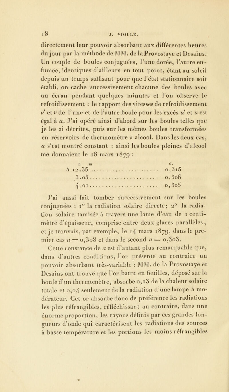 directement leur pouvoir absorbant aux différentes heures du jour par la méthode de MM. de laProvostaye et Desains. Un couple de boules conjuguées, l'une dorée, l'autre en- fumée, identiques d'ailleurs en tout point, étant au soleil depuis un temps suffisant pour que l'état stationnaire soit établi, on cache successivement chacune des boules avec un écran pendant quelques minutes et l'on observe le refroidissement : le rapport des vitesses de refroidissement f/ et v de l'une et de l'autre boule pour les excès vl et u est égal à a. J'ai opéré ainsi d'abord sur les boules telles que je les ai décrites, puis sur les mêmes boules transformées en réservoirs de thermomètre à alcool. Dans les deux cas, a s'est montré constant : ainsi les boules pleines d'alcool me donnaient le 18 mars 1879 : h m «• A 12.35 o,3i5 3. o5 o, 3o6 4.01 o,3o5 J'ai aussi fait tomber successivement sur les boules conjuguées : i° la radiation solaire directe; i° la radia- tion solaire tamisée à travers une lame d'eau de 1 centi- mètre d'épaisseur, comprise entre deux glaces parallèles, et je trouvais, par exemple, le i4 mars 1879, dans le pre- mier cas a= o,3o8 et dans le second a ~ o,3o3. Cette constance de a est d'autant plus remarquable que, dans d'autres conditions, l'or présente au contraire un pouvoir absorbant très-variable : MM. de la Provoslaye et Desains ont trouvé que l'or battu en feuilles, déposé sur la boule d'un thermomètre, absorbe 0,13 de la chaleur solaire totale et 0,04 seulement de la radiation d'une lampe à mo- dérateur. Cet or absorbe donc de préférence les radiations les plus réfrangibles, réfléchissant au contraire, dans une énorme proportion, les rayons définis par ces grandes lon- gueurs d'onde qui caractérisent les radiations des sources à basse température et les portions les moins réfrangibles