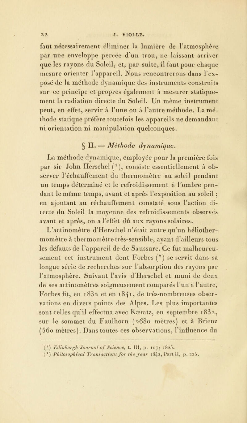 faut nécessairement éliminer la lumière de l'atmosphère par une enveloppe percée d'un trou, ne laissant arriver que les rayons du Soleil, et, par suite, il faut pour chaque mesure orienter l'appareil. Nous rencontrerons dans l'ex- posé de la méthode dynamique des instruments construits sur ce principe et propres également à mesurer statique- ment la radiation directe du Soleil. Un même instrument peut, en effet, servir à l'une ou à l'autre méthode. La mé- thode statique préfère toutefois les appareils ne demandant ni orientation ni manipulation quelconques. § II.— Méthode dynamique. La méthode dynamique, employée pour la première fois par sir John Herschel (*), consiste essentiellement à ob- server l'échauffement du thermomètre au soleil pendant un temps déterminé et le refroidissement à l'ombre pen- dant le même temps, avant et après l'exposition au soleil ; en ajoutant au réchauffement constaté sous l'action di- recte du Soleil la moyenne des refroidissements observés avant et après, on a l'effet dû aux rayons solaires. L'actinomètre d'Herschel n'était autre qu'un héliother- momètre à thermomètre très-sensible, ayant d'ailleurs tous les défauts de l'appareil de de Saussure. Ce fut malheureu- sement cet instrument dont Forbes (2) se servit dans sa longue série de recherches sur l'absorption des rayons par l'atmosphère. Suivant l'avis d'Herschel et muni de deux de ses actinomètres soigneusement comparés l'un à l'autre, Forbes fit, en i832 et en 1841> de très-nombreuses obser- vations en divers points des Alpes. Les plus importantes sont celles qu'il effectua avec Kœmtz, en septembre i832, sur le sommet du Fauihorn (2680 mètres) et à Brienz (56o mètres). Dans toutes ces observations, l'influence du (') Edinburgh Journal of Science, t. III, p. 107; 1825. (') Philosophical Transactions for the jear i84'2> Part II, p. 225.