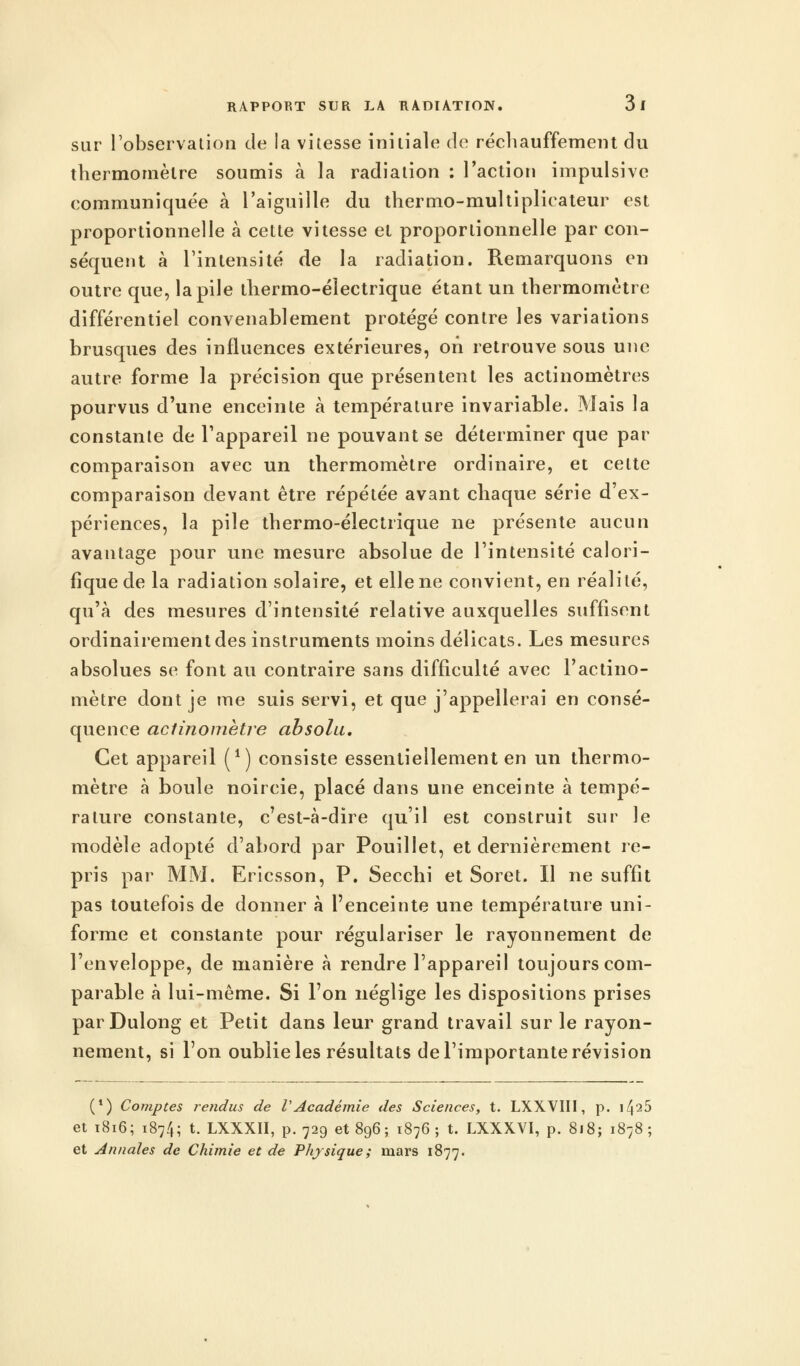 sur l'observation de la vitesse initiale de réchauffement du thermomètre soumis à la radiation : l'action impulsive communiquée à l'aiguille du thermo-multiplicateur est proportionnelle à cette vitesse et proportionnelle par con- séquent à l'intensité de la radiation. Remarquons en outre que, la pile thermo-électrique étant un thermomètre différentiel convenablement protégé contre les variations brusques des influences extérieures, on retrouve sous une autre forme la précision que présentent les actinomètres pourvus d'une enceinte à température invariable. Mais la constante de l'appareil ne pouvant se déterminer que par comparaison avec un thermomètre ordinaire, et celte comparaison devant être répétée avant chaque série d'ex- périences, la pile thermo-électrique ne présente aucun avantage pour une mesure absolue de l'intensité calori- fique de la radiation solaire, et elle ne convient, en réalité, qu'à des mesures d'intensité relative auxquelles suffisent ordinairement des instruments moins délicats. Les mesures absolues se font au contraire sans difficulté avec l'actino- mètre dont je me suis servi, et que j'appellerai en consé- quence actinomètre absolu. Cet appareil (*) consiste essentiellement en un thermo- mètre à boule noircie, placé dans une enceinte à tempé- rature constante, c'est-à-dire qu'il est construit sur le modèle adopté d'abord par Pouillet, et dernièrement re- pris par MM. Ericsson, P. Secchi et Soret. Il ne suffit pas toutefois de donner à l'enceinte une température uni- forme et constante pour régulariser le rayonnement de l'enveloppe, de manière à rendre l'appareil toujours com- parable à lui-même. Si l'on néglige les dispositions prises parDulong et Petit dans leur grand travail sur le rayon- nement, si l'on oublie les résultats de l'importante révision (*) Comptes rendus de VAcadémie des Sciences, t. LXXVIII, p. \l\ib et 1816; 1874; t. LXXXII, p. 729 et 896; 1876; t. LXXXYI, p. 818; 1878; et Annales de Chimie et de Physique; mars 1877.