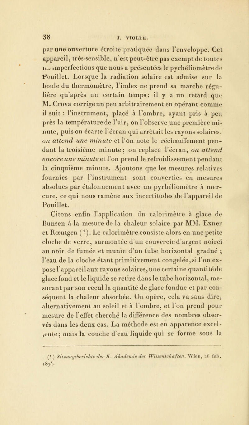 par une ouverture étroite pratiquée dans l'enveloppe. Cet appareil, très-sensible, n'est peut-être pas exempt de toutes jcj imperfections que nous a présentées le pyrhéliomètre de douillet. Lorsque la radiation solaire est admise sur la boule du thermomètre, l'index ne prend sa marche régu- lière qu'après un certain temps; il y a un retard que M. Crova corrige un peu arbitrairement en opérant comme; il suit : l'instrument, placé à l'ombre, ayant pris à peu près la température de l'air, on l'observe une première mi- nute, puis on écarte l'écran qui arrêtait les rayons solaires, on attend une minute et l'on note le réchauffement pen- dant la troisième minute*, on replace l'écran, on attend encore une minute et l'on prend le refroidissement pendant la cinquième minute. Ajoutons que les mesures relatives fournies par l'instrument sont converties en mesures absolues par étalonnement avec un pyrhéliomètre à mer- cure, ce qui nous ramène aux incertitudes de l'appareil de Pouillet. Citons enfin l'application du calorimètre à glace de Bunsen à la mesure de la chaleur solaire par MM. Exner et Roentgen (1). Le calorimètre consiste alors en une petite cloche de verre, surmontée d'un couvercle d'argent noirci au noir de fumée et munie d'un tube horizontal gradué ; l'eau de la cloche étant primitivement congelée, si l'on ex- pose l'appareil aux rayons solaires, une certaine quantité de glace fond et le liquide se retire dans le tube horizontal, me- surant par son recul la quantité de glace fondue et par con- séquent la chaleur absorbée. On opère, cela va sans dire, alternativement au soleil et à l'ombre, et l'on prend pour mesure de l'effet cherché la différence des nombres obser- vés dans les deux cas. La méthode est en apparence excel- leiilts; mais ïa couche d'eau liquide qui se forme sous la (') Sitzungsberichte der K. Ahademie der JVissenschaften. Wien, 26 feb. 1874.