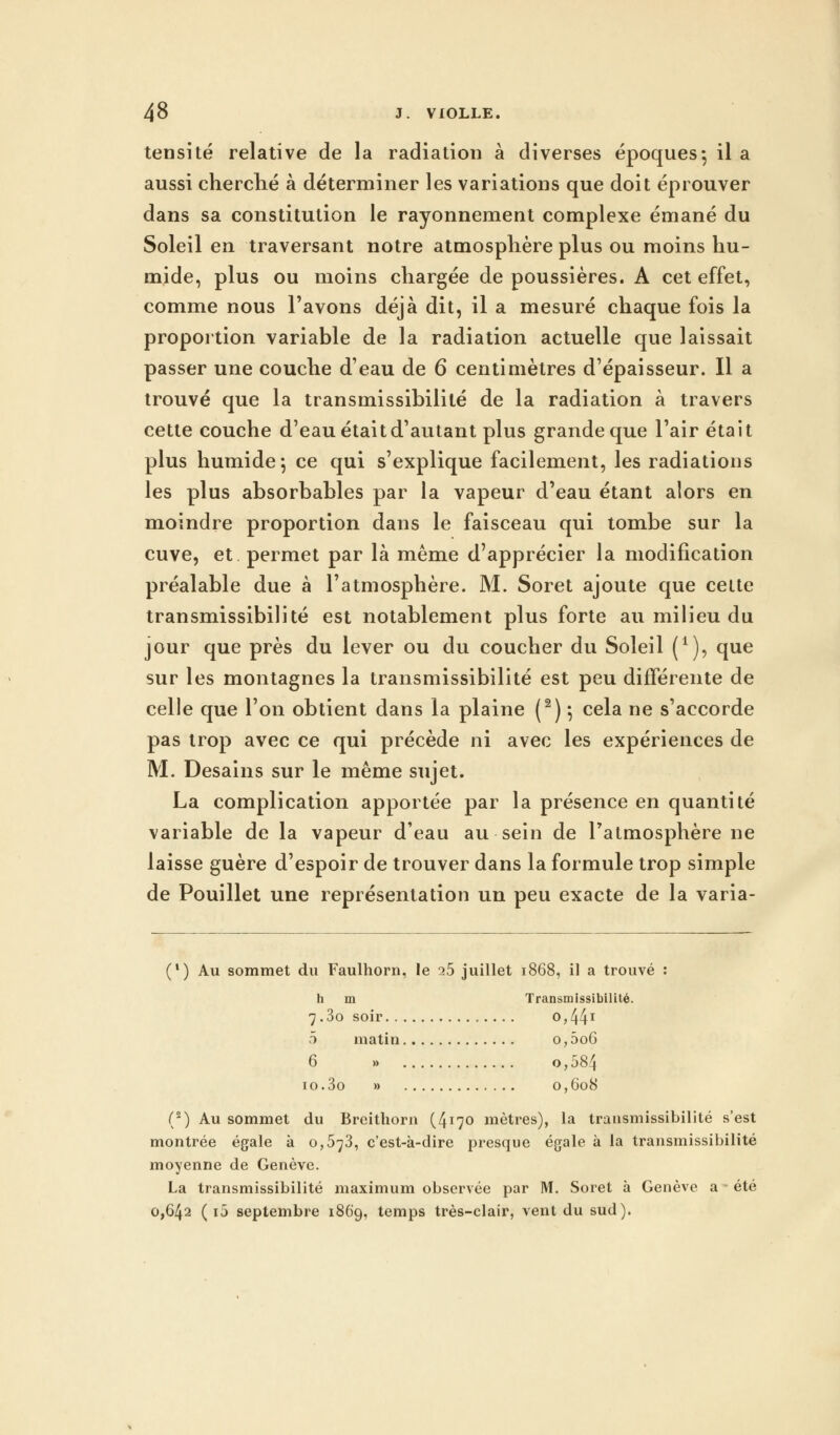 tensité relative de la radiation à diverses époques-, il a aussi cherché à déterminer les variations que doit éprouver dans sa constitution le rayonnement complexe émané du Soleil en traversant notre atmosphère plus ou moins hu- mide, plus ou moins chargée de poussières. A cet effet, comme nous l'avons déjà dit, il a mesuré chaque fois la proportion variable de la radiation actuelle que laissait passer une couche d'eau de 6 centimètres d'épaisseur. Il a trouvé que la transmissibilité de la radiation à travers cette couche d'eau était d'autant plus grande que l'air était plus humide*, ce qui s'explique facilement, les radiations les plus absorbables par la vapeur d'eau étant alors en moindre proportion dans le faisceau qui tombe sur la cuve, et permet par là même d'apprécier la modification préalable due à l'atmosphère. M. Soret ajoute que cette transmissibilité est notablement plus forte au milieu du jour que près du lever ou du coucher du Soleil (*), que sur les montagnes la transmissibilité est peu différente de celle que l'on obtient dans la plaine (2) -, cela ne s'accorde pas trop avec ce qui précède ni avec les expériences de M. Desains sur le même sujet. La complication apportée par la présence en quantité variable de la vapeur d'eau au sein de l'atmosphère ne laisse guère d'espoir de trouver dans la formule trop simple de Pouillet une représentation un peu exacte de la varia- (l) Au sommet du Faulhorn, le i5 juillet 1868, il a trouvé : h m Transmissibilité. 7.3o soir o,44x 5 matin o, 5o6 6 », o,584 10.3o » 0,608 (8) Au sommet du Breithorn (4^0 mètres), la transmissibilité s'est montrée égale à 0,573, c'est-à-dire presque égale à la transmissibilité moyenne de Genève. La transmissibilité maximum observée par M. Soret à Genève a été 0,642 ( i5 septembre 1869, temps très-clair, vent du sud).