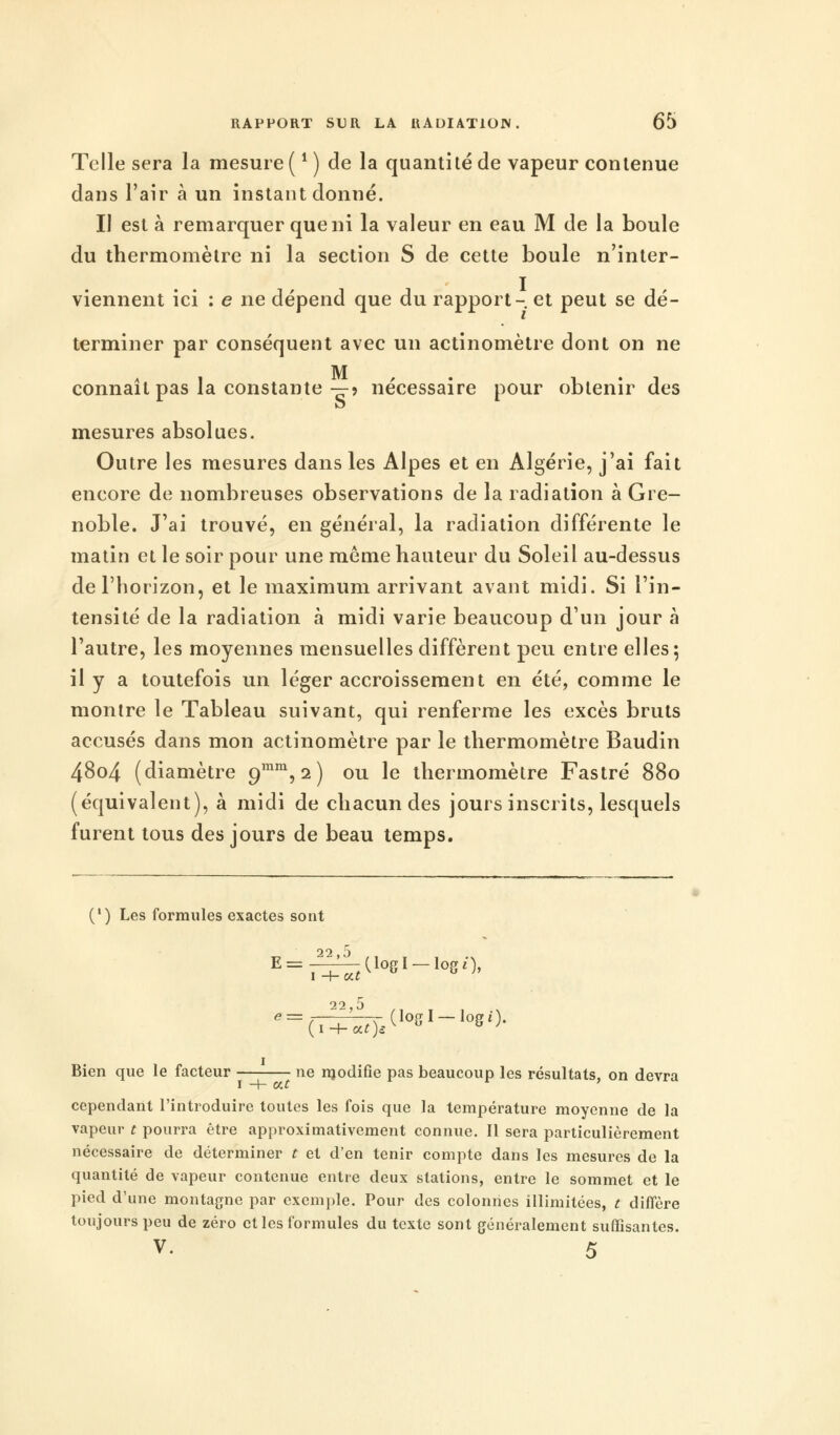 Telle sera la mesure ( * ) de la quantité de vapeur contenue dans l'air à un instant donné. Il est à remarquer que ni la valeur en eau M de la boule du thermomètre ni la section S de cette boule n'inter- viennent ici : e ne dépend que du rapport- et peut se dé- terminer par conséquent avec un actinomètre dont on ne M S i M i • i connaît pas la constante—5 nécessaire pour obtenir des mesures absolues. Outre les mesures dans les Alpes et en Algérie, j'ai fait encore de nombreuses observations de la radiation à Gre- noble. J'ai trouvé, en général, la radiation différente le matin et le soir pour une môme hauteur du Soleil au-dessus de l'horizon, et le maximum arrivant avant midi. Si l'in- tensité de la radiation à midi varie beaucoup d'un jour à l'autre, les moyennes mensuelles diffèrent peu entre elles; il y a toutefois un léger accroissement en été, comme le montre le Tableau suivant, qui renferme les excès bruts accusés dans mon actinomètre par le thermomètre Baudin 48o4 (diamètre o,mm, 2) ou le thermomètre Fastré 880 (équivalent), à midi de chacun des jours inscrits, lesquels furent tous des jours de beau temps. (l) Les formules exactes sont 22,5 ,..,.. Bien que le facteur ne modifie pas beaucoup les résultats, on devra cependant l'introduire toutes les fois que la température moyenne de la vapeur t pourra être approximativement connue. Il sera particulièrement nécessaire de déterminer t et d'en tenir compte dans les mesures de la quantité de vapeur contenue entre deux stations, entre le sommet et le pied d'une montagne par exemple. Pour des colonnes illimitées, t diffère toujours peu de zéro et les formules du texte sont généralement suffisantes. V- 5