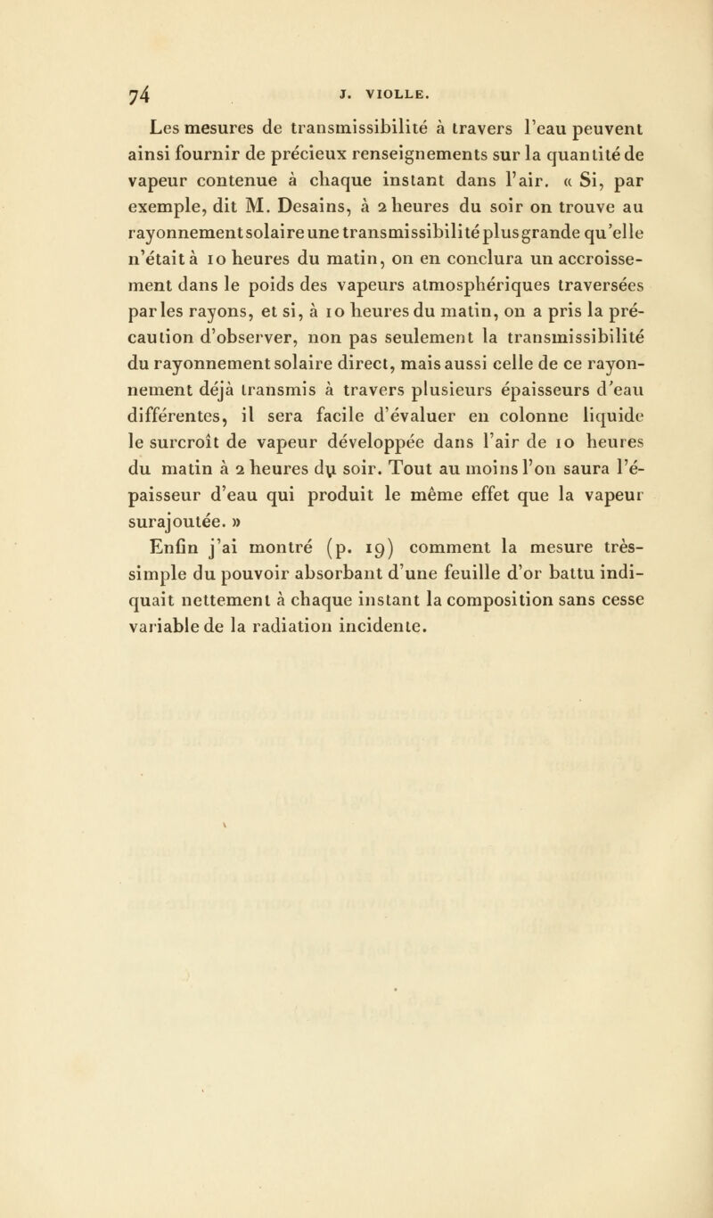 Les mesures de transmissibilité à travers l'eau peuvent ainsi fournir de précieux renseignements sur la quantité de vapeur contenue à chaque instant dans l'air. « Si, par exemple, dit M. Desains, à 2 heures du soir on trouve au rayonnement solaire une transmissibilité plus grande qu'elle n'était à 10 heures du matin, on en conclura un accroisse- ment dans le poids des vapeurs atmosphériques traversées parles rayons, et si, à 10 heures du matin, on a pris la pré- caution d'observer, non pas seulement la transmissibilité du rayonnement solaire direct, mais aussi celle de ce rayon- nement déjà transmis à travers plusieurs épaisseurs d'eau différentes, il sera facile d'évaluer en colonne liquide le surcroît de vapeur développée dans l'air de 10 heures du matin à 1 heures du soir. Tout au moins l'on saura l'é- paisseur d'eau qui produit le même effet que la vapeur surajoutée. » Enfin j'ai montré (p. 19) comment la mesure très- simple du pouvoir absorbant d'une feuille d'or battu indi- quait nettement à chaque instant la composition sans cesse variable de la radiation incidente.