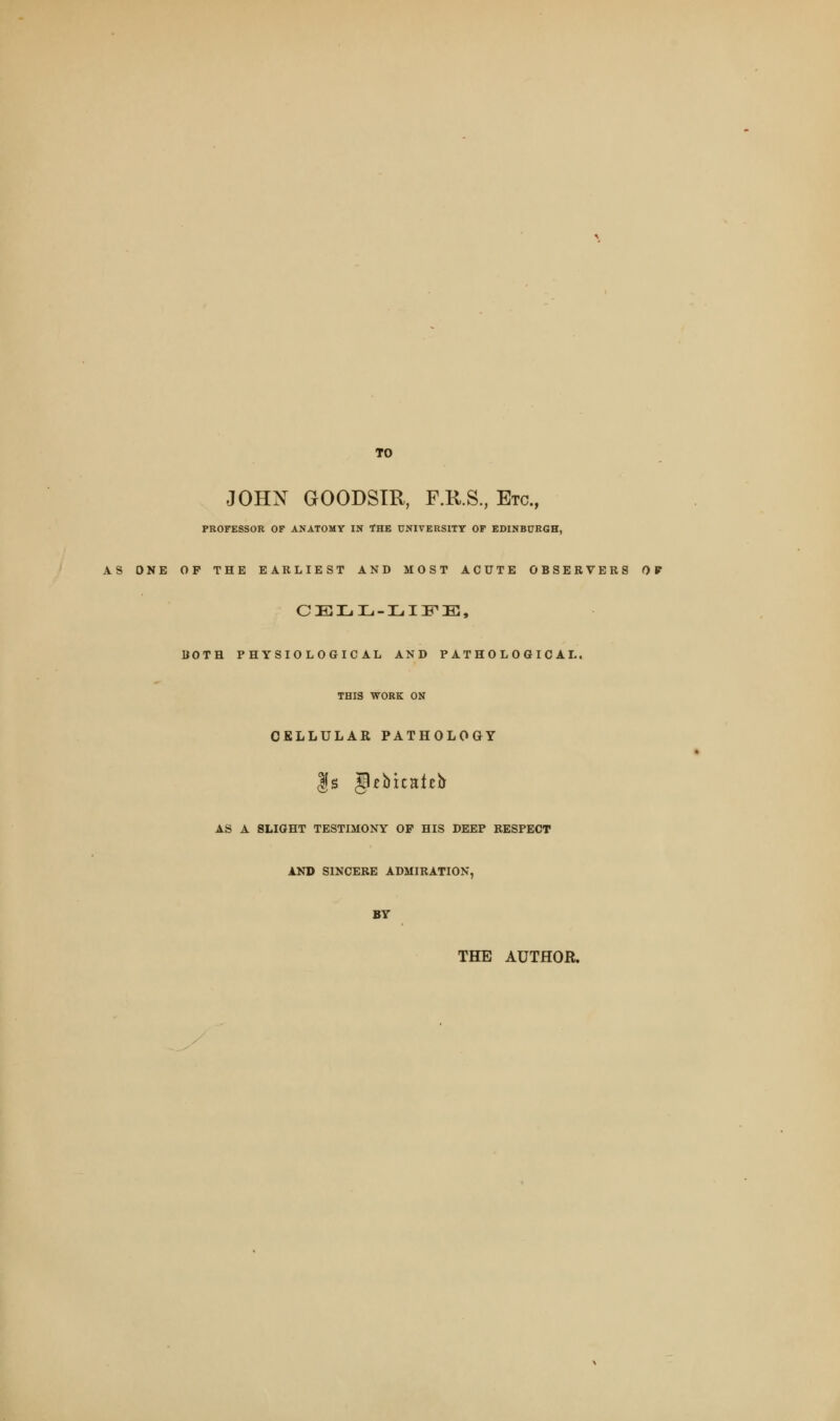 TO JOHN GOODSTR, F.R.S., Etc., PROFESSOR OF ANATOMY IN THE UNIVERSITY OF EDINBURGH, AS ONE OP THE EARLIEST AND MOST ACUTE OBSERVERS OV CELL-LIFE, BOTH PHYSIOLOGICAL AND PATHOLOGICAL. THIS WORK ON CELLULAR PATHOLOGY AS A SLIGHT TESTIMONY OF HIS DEEP RESPECT AND SINCERE ADMIRATION BY THE AUTHOR.