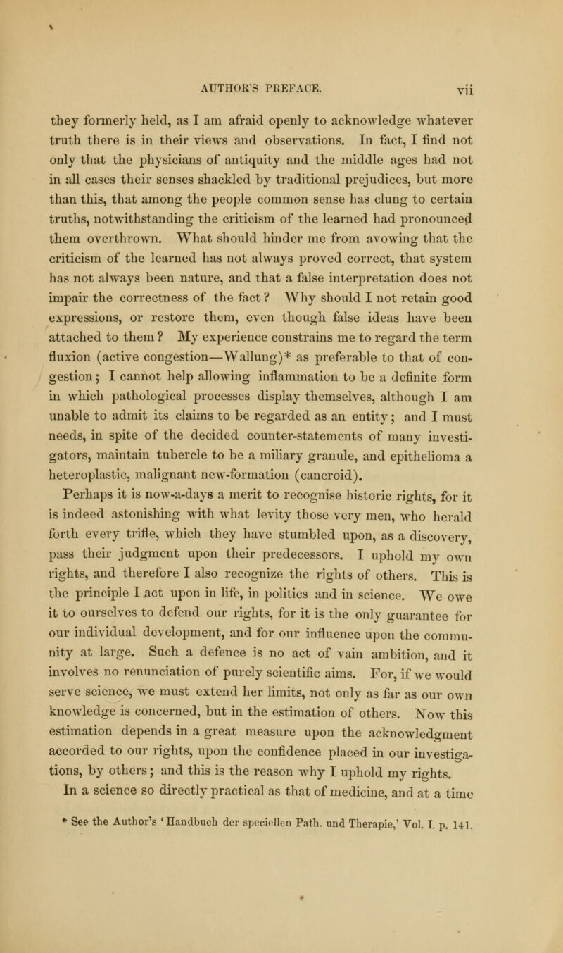 they formerly held, as I am afraid openly to acknowledge whatever truth there is in their views and observations. In fact, I find not only that the physicians of antiquity and the middle ages had not in all cases their senses shackled by traditional prejudices, but more than this, that among the people common sense has clung to certain truths, notwithstanding the criticism of the learned had pronounced them overthrown. What should hinder me from avowing that the criticism of the learned has not always proved correct, that system has not always been nature, and that a false interpretation does not impair the correctness of the fact ? Why should I not retain good expressions, or restore them, even though false ideas have been attached to them ? My experience constrains me to regard the term fluxion (active congestion—Wallung)* as preferable to that of con- gestion ; I cannot help allowing inflammation to be a definite form in which pathological processes display themselves, although I am unable to admit its claims to be regarded as an entity; and I must needs, in spite of the decided counter-statements of many investi- gators, maintain tubercle to be a miliary granule, and epithelioma a heteroplastic, malignant new-formation (cancroid). Perhaps it is now-a-days a merit to recognise historic rights, for it is indeed astonishing with what levity those very men, who herald forth every trifle, which they have stumbled upon, as a discovery, pass their judgment upon their predecessors. I uphold my own rights, and therefore I also recognize the rights of others. This is the principle I act upon in life, in politics and in science. We owe it to ourselves to defend our rights, for it is the only guarantee for our individual development, and for our influence upon the commu- nity at large. Such a defence is no act of vain ambition, and it involves no renunciation of purely scientific aims. For, if we would serve science, we must extend her limits, not only as far as our own knowledge is concerned, but in the estimation of others. Now this estimation depends in a great measure upon the acknowledgment accorded to our rights, upon the confidence placed in our investiga- tions, by others; and this is the reason why 1 uphold my rights. In a science so directly practical as that of medicine, and at a time * See the Author's 'Handbuch der speciellen Path, und Therapie,' Vol. I. p. 141.