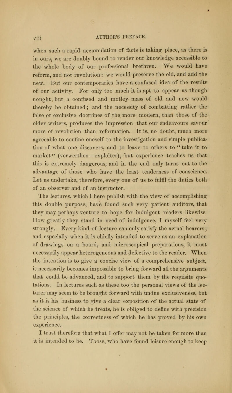 when such a rapid accumulation of facts is taking place, as there is in ours, we are doubly bound to render our knowledge accessible to the whole body of Our professional brethren. We would have reform, and not revolution: we would preserve the old, and add the new. But our contemporaries have a confused idea of the results of our activity. For only too much it is apt to appear as though nought, but a confused and motley mass of old and new would thereby be obtained; and the necessity of combatting rather the false or exclusive doctrines of the more modern, than those of the older writers, produces the impression that our endeavours savour more of revolution than reformation. It is, no doubt, much more agreeable to confine oneself to the investigation and simple publica- tion of what one discovers, and to leave to others to  take it to market (verwerthen—exploiter), but experience teaches us that this is extremely dangerous, and in the end only turns out to the advantage of those who have the least tenderness of conscience. Let us undertake, therefore, every one of us to fulfil the duties both of an observer and of an instructor. The lectures, which I here publish with the view of accomplishing this double purpose, have found such very patient auditors, that they may perhaps venture to hope for indulgent readers likewise. How greatly they stand in need of indulgence, I myself feel very strongly. Every kind of lecture can only satisfy the actual hearers; and especially when it is chiefly intended to serve as an explanation of drawings on a board, and microscopical preparations, it must necessarily appear heterogeneous and defective to the reader. When the intention is to give a concise view of a comprehensive subject, it necessarily becomes impossible to bring forward all the arguments that could be advanced, and to support them by the requisite quo- tations. In lectures such as these too the personal views of the lec- turer may seem to be brought forward with undue exclusiveness, but as it is his business to give a clear exposition of the actual state of the science of which he treats, he is obliged to define with precision the principles, the correctness of which he has proved by his own experience. I trust therefore that what I offer may not be taken for more than it is intended to be. Those, who have found leisure enough to keep