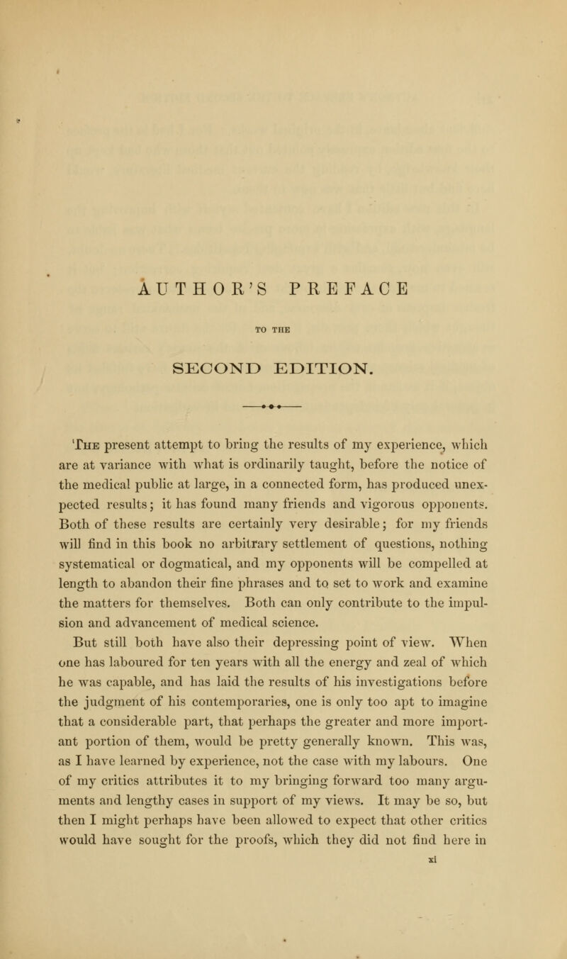 TO THE SECOND EDITION, The present attempt to bring the results of my experience, winch are at variance with what is ordinarily taught, before the notice of the medical public at large, in a connected form, has produced unex- pected results; it has found many friends and vigorous opponents. Both of these results are certainly very desirable; for my friends will find in this book no arbitrary settlement of questions, nothing systematical or dogmatical, and my opponents will be compelled at length to abandon their fine phrases and to set to work and examine the matters for themselves. Both can only contribute to the impul- sion and advancement of medical science. But still both have also their depressing point of view. When one has laboured for ten years with all the energy and zeal of which he was capable, and has laid the results of his investigations before the judgment of his contemporaries, one is only too apt to imagine that a considerable part, that perhaps the greater and more import- ant portion of them, would be pretty generally known. This was, as I have learned by experience, not the case wTith my labours. One of my critics attributes it to my bringing forward too many argu- ments and lengthy cases in support of my views. It may be so, but then I might perhaps have been allowed to expect that other critics would have sought for the proofs, which they did not find here in