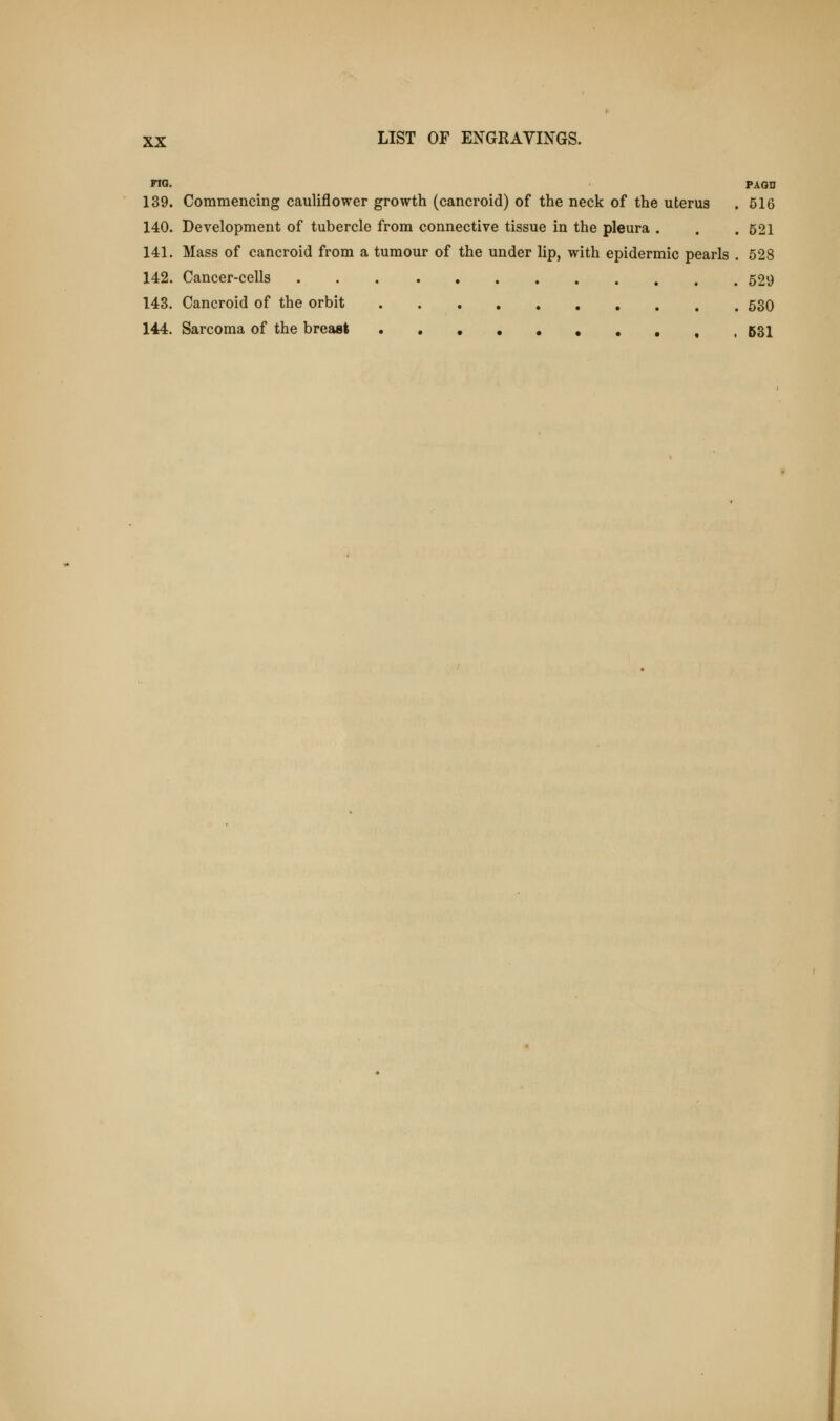 FIG. PAQD 139. Commencing cauliflower growth (cancroid) of the neck of the uterus . 516 140. Development of tubercle from connective tissue in the pleura . . . 521 141. Mass of cancroid from a tumour of the under lip, with epidermic pearls . 528 142. Cancer-cells 529 143. Cancroid of the orbit 530 144. Sarcoma of the breast t ,631