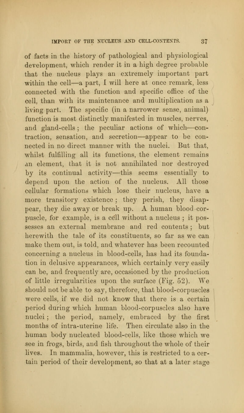 of facts in the history of pathological and physiological development, which render it in a high degree probable that the nucleus plays an extremely important part within the cell—a part, I will here at once remark, less connected with the function and specific office of the cell, than with its maintenance and multiplication as a living part. The specific (in a narrower sense, animal) function is most distinctly manifested in muscles, nerves, and gland-cells ; the peculiar actions of which—con- traction, sensation, and secretion—appear to be con- nected in no direct manner with the nuclei. But that, whilst fulfilling all its functions, the element remains an element, that it is not annihilated nor destroyed by its continual activity—this seems essentially to depend upon the action of the nucleus. All those cellular formations which lose their nucleus, have a more transitory existence ; they perish, they disap- pear, they die away or break up. A human blood cor- puscle, for example, is a cell without a nucleus ; it pos- sesses an external membrane and red contents ; but herewith the tale of its constituents, so far as we can make them out, is told, and whatever has been recounted concerning a nucleus in blood-ceils, has had its founda- tion in delusive appearances, which certainly very easily can be, and frequently are, occasioned by the production of little irregularities upon the surface (Fig. 52). We should not be able to say, therefore, that blood-corpuscles were cells, if we did not know that there is a certain period during which human blood-corpuscles also have nuclei ; the period, namely, embraced by the first months of intra-uterine life. Then circulate also in the human body nucleated blood-cells, like those which we see in frogs, birds, and fish throughout the whole of their lives. In mammalia, however, this is restricted to a cer- tain period of their development, so that at a later stage