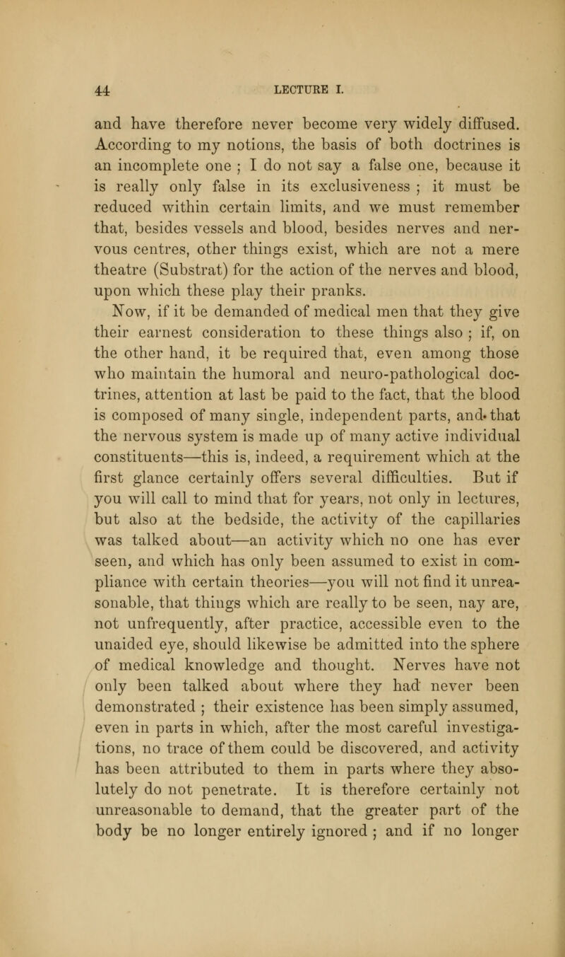 and have therefore never become very widely diffused. According to my notions, the basis of both doctrines is an incomplete one ; I do not say a false one, because it is really only false in its exclusiveness ; it must be reduced within certain limits, and we must remember that, besides vessels and blood, besides nerves and ner- vous centres, other things exist, which are not a mere theatre (Substrat) for the action of the nerves and blood, upon which these play their pranks. Now, if it be demanded of medical men that they give their earnest consideration to these things also ; if, on the other hand, it be required that, even among those who maintain the humoral and neuro-pathological doc- trines, attention at last be paid to the fact, that the blood is composed of many single, independent parts, and»that the nervous system is made up of many active individual constituents—this is, indeed, a requirement which at the first glance certainly offers several difficulties. But if you will call to mind that for years, not only in lectures, but also at the bedside, the activity of the capillaries was talked about—an activity which no one has ever seen, and which has only been assumed to exist in com- pliance with certain theories—you will not find it unrea- sonable, that things which are really to be seen, nay are, not unfrequently, after practice, accessible even to the unaided eye, should likewise be admitted into the sphere of medical knowledge and thought. Nerves have not only been talked about where they had never been demonstrated ; their existence has been simply assumed, even in parts in which, after the most careful investiga- tions, no trace of them could be discovered, and activity has been attributed to them in parts where they abso- lutely do not penetrate. It is therefore certainly not unreasonable to demand, that the greater part of the body be no longer entirely ignored ; and if no longer