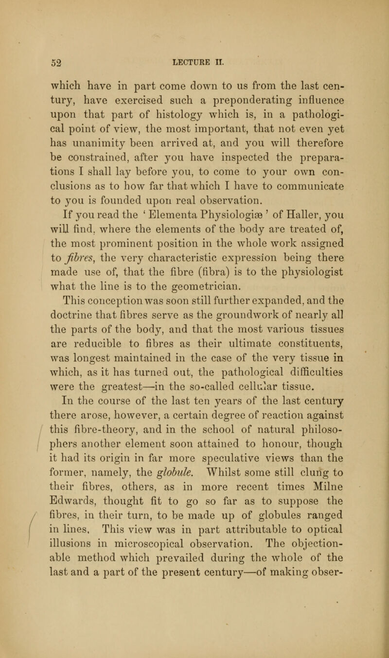 which have in part come down to us from the last cen- tury, have exercised such a preponderating influence upon that part of histology which is, in a pathologi- cal point of view, the most important, that not even yet has unanimity been arrived at, and you will therefore be constrained, after you have inspected the prepara- tions I shall lay before you, to come to your own con- clusions as to how far that which I have to communicate to you is founded upon real observation. If you read the ' Elementa Physiologise ' of Haller, you will find, where the elements of the body are treated of, the most prominent position in the whole work assigned to fibres, the very characteristic expression being there made use of, that the fibre (fibra) is to the physiologist what the line is to the geometrician. This conception was soon still further expanded, and the doctrine that fibres serve as the groundwork of nearly all the parts of the body, and that the most various tissues are reducible to fibres as their ultimate constituents, was longest maintained in the case of the very tissue in which, as it has turned out, the pathological difficulties were the greatest—in the so-called cellular tissue. In the course of the last ten years of the last century there arose, however, a certain degree of reaction against this fibre-theory, and in the school of natural philoso- phers another element soon attained to honour, though it had its origin in far more speculative views than the former, namely, the globule. Whilst some still clung to their fibres, others, as in more recent times Milne Edwards, thought fit to go so far as to suppose the fibres, in their turn, to be made up of globules ranged in lines, This view was in part attributable to optical illusions in microscopical observation. The objection- able method which prevailed during the whole of the last and a part of the present century—of making obser-