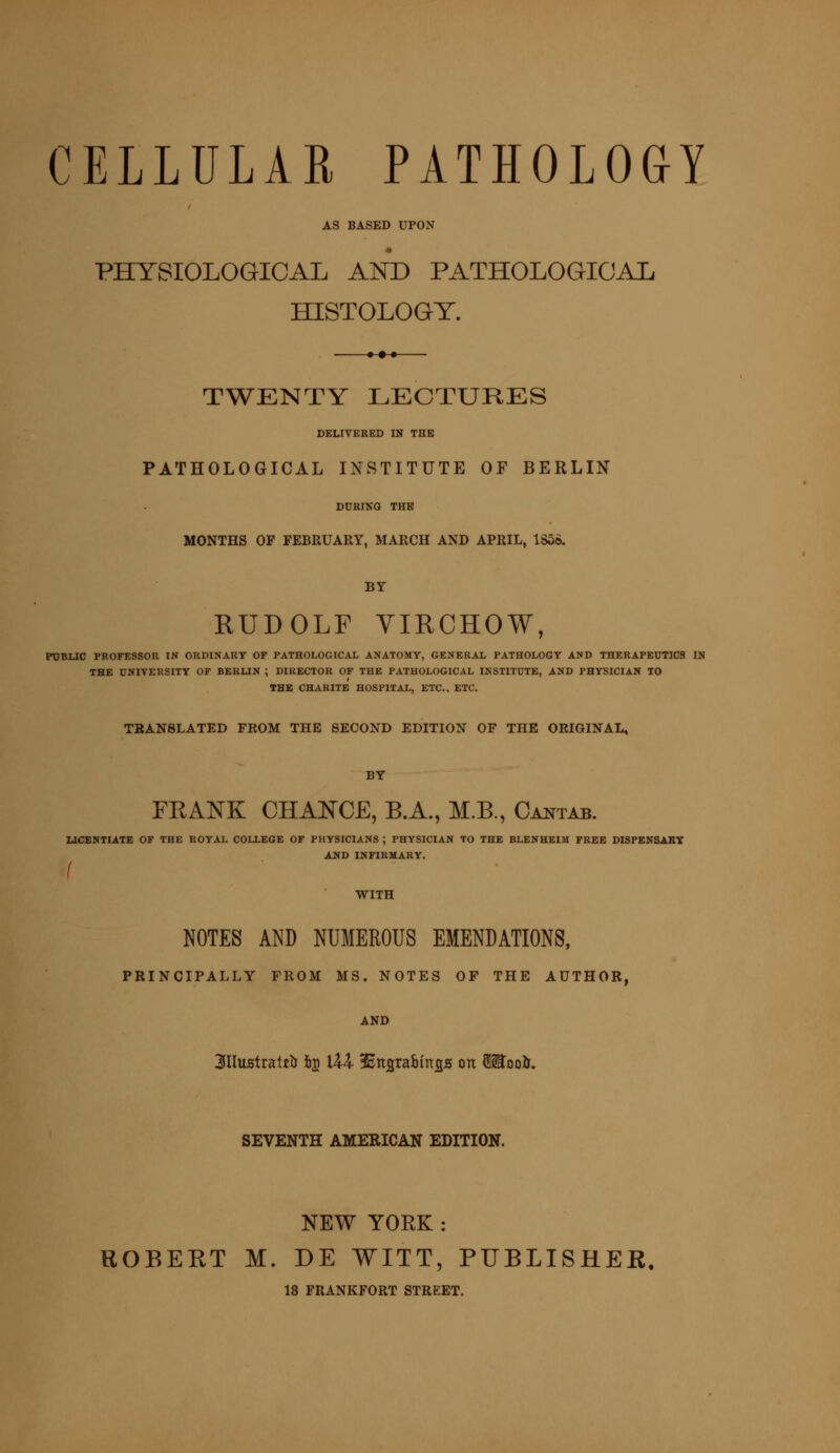 CELLULAR PATHOLOGY AS BASED UPON PHYSIOLOGICAL AND PATHOLOGICAL HISTOLOGY. TWENTY LECTURES DELIVERED IN THE PATHOLOGICAL INSTITUTE OF BERLIN DURING THE MONTHS OF FEBRUARY, MARCH AND APRIL, 1S56. BY RUDOLF VIRCHOW, PUBLIC PROFESSOR IN ORDINARY OF PATHOLOGICAL ANATOMY, GENERAL PATHOLOGY AND THERAPEUTICS IN THE UNIVERSITY OF BERLIN ; DIRECTOR OF THE PATHOLOGICAL INSTITUTE, AND PHYSICIAN TO THE CHARITE HOSPITAL, ETC., ETC. TRANSLATED FROM THE SECOND EDITION OF THE ORIGINAL, BY FRANK CHANCE, B.A., M.B., Cantab. CENTIATE O LICENTIATE OF THE ROYAL COLLEGE OF PHYSICIANS ; PHYSICIAN TO THE BLENHEIM FREE DISPENSARY AND INFIRMARY. WITH NOTES AND NUMEROUS EMENDATIONS, PRINCIPALLY FROM MS. NOTES OF THE AUTHOR, AND 3lIustrai£lJ fig U4 iEttflraoiitjgs on fSSToolL SEVENTH AMERICAN EDITION. NEW YORK: ROBERT M. DE WITT, PUBLISHER, 18 FRANKFORT STREET.