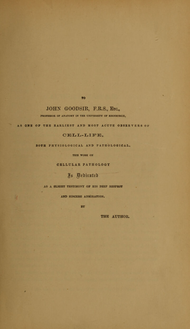 TO JOHN GOODSIR, F.R.S., Etc., PROFESSOR OF ANATOMY IN THE UNIVERSITY OF EDINBURGH, AS ONB OP THE EARLIEST AND MOST ACUTE OBSERVERS OK CELL-LIFE, BOTH PHYSIOLOGICAL AND PATHOLOGICAL, THIS WORK ON CELLULAR PATHOLOGY |g Ipebicaieu AS A SLIGHT TESTIMONY OP HIS DEEP RESPECT / AND SINCERE ADMIRATION, BY THE AUTHOR.