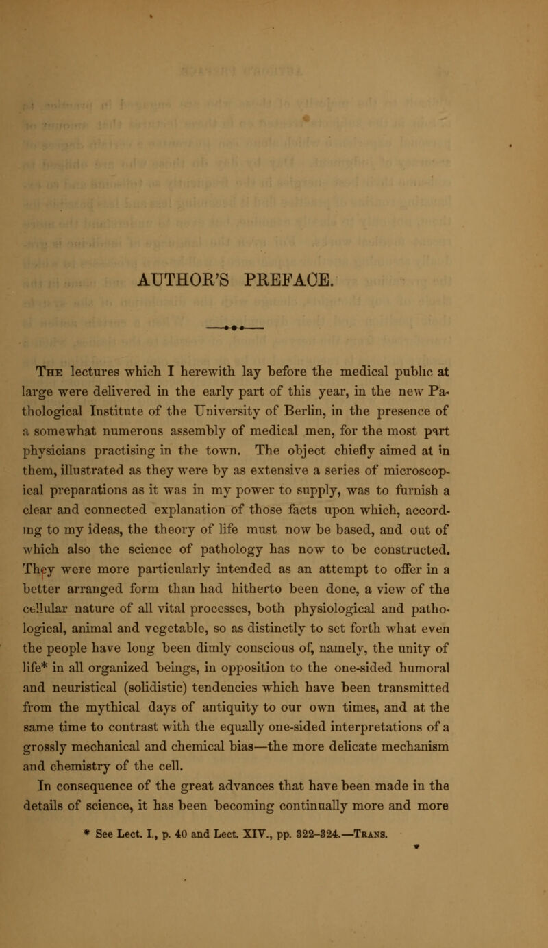 -♦-•-•- The lectures which I herewith lay before the medical public at large were delivered in the early part of this year, in the new Pa- thological Institute of the University of Berlin, in the presence of a somewhat numerous assembly of medical men, for the most part physicians practising in the town. The object chiefly aimed at in them, illustrated as they were by as extensive a series of microscop- ical preparations as it was in my power to supply, was to furnish a clear and connected explanation of those facts upon which, accord- ing to my ideas, the theory of life must now be based, and out of which also the science of pathology has now to be constructed. They were more particularly intended as an attempt to offer in a better arranged form than had hitherto been done, a view of the cellular nature of all vital processes, both physiological and patho- logical, animal and vegetable, so as distinctly to set forth what even the people have long been dimly conscious of, namely, the unity of life* in all organized beings, in opposition to the one-sided humoral and neuristical (solidistic) tendencies which have been transmitted from the mythical days of antiquity to our own times, and at the same time to contrast with the equally one-sided interpretations of a grossly mechanical and chemical bias—the more delicate mechanism and chemistry of the cell. In consequence of the great advances that have been made in the details of science, it has been becoming continually more and more * See Lect. I., p. 40 and Lect. XIV., pp. 322-324.—Trans.