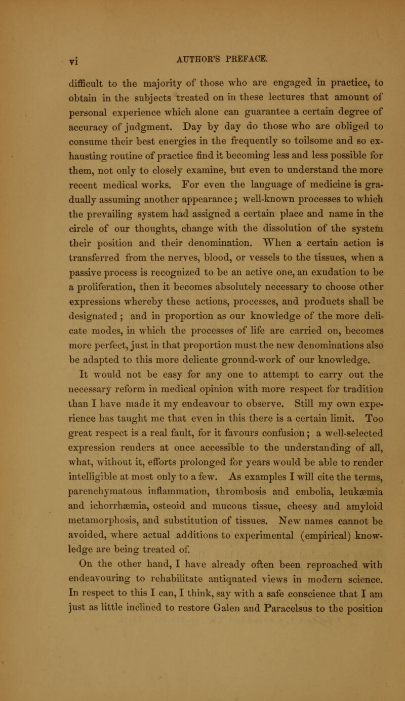 difficult to the majority of those who are engaged in practice, to obtain in the subjects treated on in these lectures that amount of personal experience which alone can guarantee a certain degree of accuracy of judgment. Day by day do those who are obliged to consume their best energies in the frequently so toilsome and so ex- hausting routine of practice find it becoming less and less possible for them, not only to closely examine, but even to understand the more recent medical works. For even the language of medicine is gra- dually assuming another appearance; well-known processes to which the prevailing system had assigned a certain place and name in the circle of our thoughts, change with the dissolution of the system their position and their denomination. When a certain action is transferred from the nerves, blood, or vessels to the tissues, when a passive process is recognized to be an active one, an exudation to be a proliferation, then it becomes absolutely necessary to choose other expressions whereby these actions, processes, and products shall be designated; and in proportion as our knowledge of the more deli- cate modes, hi which the processes of life are carried on, becomes more perfect, just in that proportion must the new denominations also be adapted to this more delicate ground-work of our knowledge. It would not be easy for any one to attempt to carry out the necessary reform in medical opinion with more respect for tradition than I have made it my endeavour to observe. Still my own expe- rience has taught me that even in this there is a certain limit. Too great respect is a real fault, for it favours confusion; a well-selected expression renders at once accessible to the understanding of all, what, without it, efforts prolonged for years would be able to render intelligible at most only to a few. As examples I will cite the terms, parenchymatous inflammation, thrombosis and embolia, leukaemia and ichorrhaemia, osteoid and mucous tissue, cheesy and amyloid metamorphosis, and substitution of tissues. New names cannot be avoided, where actual additions to experimental (empirical) know- ledge are being treated of. On the other hand, I have already often been reproached with endeavouring to rehabilitate antiquated views in modern science. In respect to this I can, I think, say with a safe conscience that I am just as little inclined to restore Galen and Paracelsus to the position