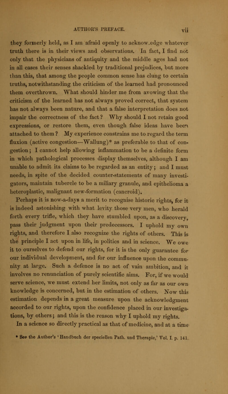 they formerly held, as I am afraid openly to acknow.edge whatever truth there is in their views and observations. In fact, I find not only that the physicians of antiquity and the middle ages had not in all cases their senses shackled by traditional prejudices, but more than this, that among the people common sense has clung to certain truths, notwithstanding the criticism of the learned had pronounced them overthrown. What should hinder me from avowing that the criticism of the learned has not always proved correct, that system has not always been nature, and that a false interpretation does not impair the correctness of the fact ? Why should I not retain good expressions, or restore them, even though false ideas have bee?\ attached to them ? My experience constrains me to regard the term fluxion (active congestion—Wallung)* as preferable to that of con- gestion ; I cannot help allowing inflammation to be a definite form in which pathological processes display themselves, although I am unable to admit its claims to be regarded as an entity; and I must needs, in spite of the decided counter-statements of many investi- gators, maintain tubercle to be a miliary granule, and epithelioma a heteroplastic, malignant new-formation (cancroid). Perhaps it is now-a-days a merit to recognise historic rights, for it is indeed astonishing with what levity those very men, who herald forth every trifle, which they have stumbled upon, as a discovery, pass their judgment upon their predecessors. I uphold my own rights, and therefore I also recognize the rights of others. This is the principle I act upon in life, in politics and in science. We owe it to ourselves to defend our rights, for it is the only guarantee for our individual development, and for our influence upon the commu- nity at large. Such a defence is no act of vain ambition, and it involves no renunciation of purely scientific aims. For, if we would serve science, we must extend her limits, not only as far as our own knowledge is concerned, but in the estimation of others. Now this estimation depends in a great measure upon the acknowledgment accorded to our rights, upon the confidence placed in our investiga- tions, by others; and this is the reason why I uphold my rights. In a science so directly practical as that of medicine, and at a time * See the Author's 'Handbuch der speciellen Path, und Therapie,' Vol. I. p. 141.