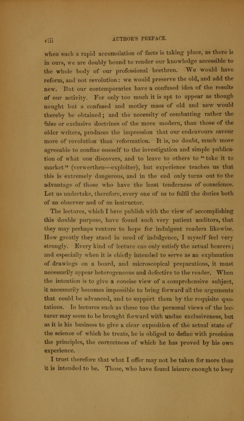 when such a rapid accumulation of facts is taking place, as there is in ours, we are doubly bound to render our knowledge accessible to the whole body of our professional brethren. We would have reform, and not revolution: we would preserve the old, and add the new. But our contemporaries have a confused idea of the results of our activity. For only too much it is apt to appear as though nought but a confused and motley mass of old and new would thereby be obtained; and the necessity of combatting rather the false or exclusive doctrines of the more modern, than those of the older writers, produces the impression that our endeavours savour more of revolution than reformation. It is, no doubt, much more agreeable to confine oneself to the investigation and simple publica- tion of what one discovers, and to leave to others to  take it to market (verwerthen—exploiter), but experience teaches us that this is extremely dangerous, and in the end only turns out to the advantage of those who have the least tenderness of conscience. Let us undertake, therefore, every one of us to fulfil the duties both of an observer and of an instructor. The lectures, which I here publish with the view of accomplishing this double purpose, have found such very patient auditors, that they may perhaps venture to hope for indulgent readers likewise. How greatly they stand in need of indulgence, I myself feel very strongly. Every kind of lecture can only satisfy the actual hearers; and especially when it is chiefly intended to serve as an explanation of drawings on a board, and microscopical preparations, it must necessarily appear heterogeneous and defective to the reader. When the intention is to give a concise view of a comprehensive subject, it necessarily becomes impossible to bring forward all the arguments that could be advanced, and to support them by the requisite quo- tations. In lectures such as these too the personal views of the lec- turer may seem to be brought forward with undue exclusiveness, but as it is his business to give a clear exposition of the actual state of the science of which he treats, he is obliged to define with precision the principles, the correctness of which he has proved by his own experience. I trust therefore that what I offer may not be taken for more than it is intended to be. Those, who have found leisure enough to keep