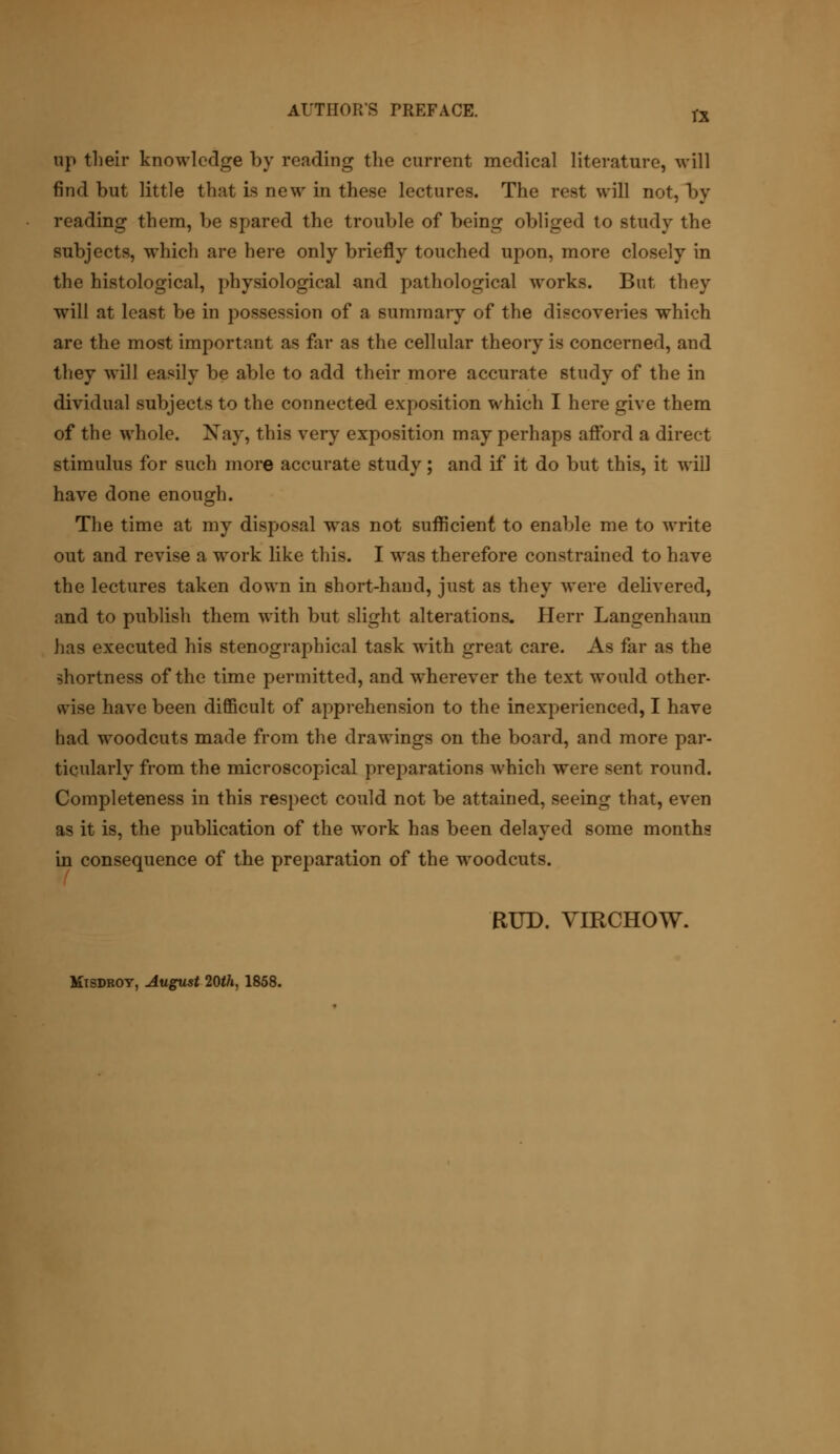 rx up their knowledge by reading the current medical literature, will find but little that is new in these lectures. The rest will not, by reading them, be spared the trouble of being obliged to study the subjects, which are here only briefly touched upon, more closely in the histological, physiological and pathological works. But they will at least be in possession of a summary of the discoveries which are the most important as far as the cellular theory is concerned, and they will easily be able to add their more accurate study of the in dividual subjects to the connected exposition which I here give them of the whole. Nay, this very exposition may perhaps afford a direct stimulus for such more accurate study; and if it do but this, it will have done enough. The time at my disposal was not sufficient to enable me to write out and revise a work like this. I was therefore constrained to have the lectures taken down in short-hand, just as they were delivered, and to publish them with but slight alterations. Herr Langenhaun has executed his stenographical task with great care. As far as the shortness of the time permitted, and wherever the text would other- wise have been difficult of apprehension to the inexperienced, I have had woodcuts made from the drawings on the board, and more par- ticularly from the microscopical preparations which were sent round. Completeness in this respect could not be attained, seeing that, even as it is, the publication of the work has been delayed some months in consequence of the preparation of the woodcuts. BUD. VIRCHOW. Misdroy, August 20tf», 1858.