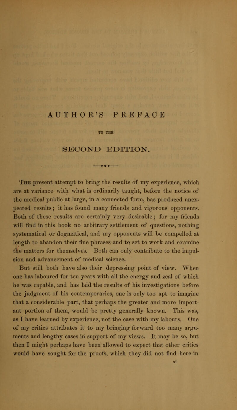 TO THE SECOND EDITION. The present attempt to bring the results of my experience, which are at variance with what is ordinarily taught, before the notice of the medical public at large, in a connected form, has produced unex- pected results; it has found many friends and vigorous opponents. Both of these results are certainly very desirable; for my friends will find in this book no arbitrary settlement of questions, nothing systematical or dogmatical, and my opponents will be compelled at length to abandon their fine phrases and to set to work and examine the matters for themselves. Both can only contribute to the impul- sion and advancement of medical science. But still both have also their depressing point of view. When one has laboured for ten years with all the energy and zeal of which he was capable, and has laid the results of his investigations before the judgment of his contemporaries, one is only too apt to imagine that a considerable part, that perhaps the greater and more import- ant portion of them, would be pretty generally known. This was, as I have learned by experience, not the case with my labours. One of my critics attributes it to my bringing forward too many argu- ments and lengthy cases in support of my views. It may be so, but then I might perhaps have been allowed to expect that other critics would have sought for the proofs, which they did not find here in