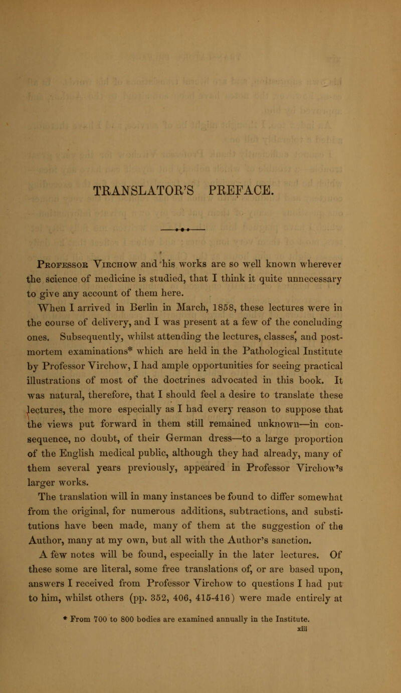 TRANSLATOR'S PREFACE. • •• Professor Virchow and'his works are so well known wherever the science of medicine is studied, that I think it quite unnecessary to give any account of them here. When I arrived in Berlin in March, 1858, these lectures were in the course of delivery, and I was present at a few of the concluding ones. Subsequently, whilst attending the lectures, classes', and post- mortem examinations* which are held in the Pathological Institute by Professor Virchow, I had ample opportunities for seeing practical illustrations of most of the doctrines advocated in this book. It was natural, therefore, that I should feel a desire to translate these lectures, the more especially as I had every reason to suppose that the views put forward in them still remained unknown—in con- sequence, no doubt, of their German dress—to a large proportion of the English medical public, although they had already, many of them several years previously, appeared in Professor Virchow's larger works. The translation will in many instances be found to differ somewhat from the original, for numerous additions, subtractions, and substi- tutions have been made, many of them at the suggestion of the Author, many at my own, but all with the Author's sanction. A few notes will be found, especially in the later lectures. Of these some are literal, some free translations of, or are based upon, answers I received from Professor Virchow to questions I had put to him, whilst others (pp. 352, 406, 415-416) were made entirely at * From 700 to 800 bodies are examined annually in the Institute.