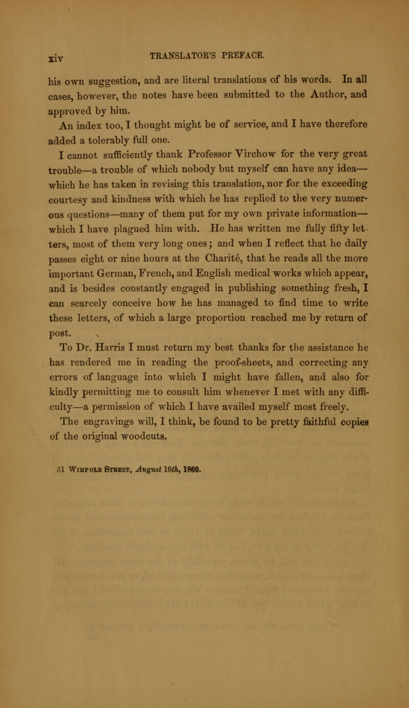 his own suggestion, and are literal translations of his words. In all cases, however, the notes have been submitted to the Author, and approved by him. An index too, I thought might be of service, and I have therefore added a tolerably full one. I cannot sufficiently thank Professor Virchow for the very great trouble—a trouble of which nobody but myself can have any idea— which he has taken in revising this translation, nor for the exceeding courtesy and kindness with which he has replied to the very numer- ous questions—many of them put for my own private information— which I have plagued him with. He has written me fully fifty let ters, most of them very long ones; and when I reflect that he daily passes eight or nine hours at the Charite, that he reads all the more important German, French, and English medical works which appear, and is besides constantly engaged in publishing something fresh, I can scarcely conceive how he has managed to find time to write these letters, of which a large proportion reached me by return of post. To Dr. Harris I must return my best thanks for the assistance he has rendered me in reading the proof-sheets, and correcting any errors of language into which I might have fallen, and also for kindly permitting me to consult him whenever I met with any diffi- culty—a permission of which I have availed myself most freely. The engravings will, I think, be found to be pretty faithful copies of the original woodcuts. 51 Wimp ole Street, August 10th, 1860.