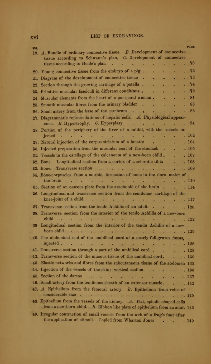no. PAGH 19. A. Bundle of ordinary connective tissue. B. Development of connective tissue according to Schwann's plan. C. Development of connective tissue according to Henle's plan 70 20. Young connective tissue from the embryo of a pig 72 21. Diagram of the development of connective tissue 73 22. Section through the growing cartilage of a patella 74 23. Primitive muscular fasciculi in different conditions 79 24. Muscular elements from the heart of a puerperal woman . . . .81 25. Smooth muscular fibres from the urinary bladder 83 26. Small artery from the base of the cerebrum 86 27. Diagrammatic representations of hepatic cells. A. Physiological appear- ance. B. Hypertrophy. G. Hyperplasy 94 28. Portion of the periphery of the liver of a rabbit, with the vessels in- jected 102 29. Natural injection of the corpus striatum of a lunatic .... 104 30. Injected preparation from the muscular coat of the stomach . . . 105 31. Vessels in the cartilage of the calcaneum of a new-born child . . . 107 32. Bone. Longitudinal section from a cortex of a sclerotic tibia . . 108 33. Bone. Transverse section 109 34. Bone-corpuscles from a morbid formation of bone in the dura mater of the brain 110 35. Section of an osseous plate from the arachnoid of the brain . . .114 36. Longitudinal and transverse section from the semilunar cartilage of the knee-joint of a child 117 87. Transverse section from the tendo Achillis of an adult . . . .120 38. Transverse section from the interior of the tendo Achillis of a new-born child 122 39. Longitudinal section from the interior of the tendo Achillis of a new- born child : 123 40. The abdominal end of the umbilical cord of a nearly full-grown foetus, injected 126 41. Transverse section through a part of the umbilical cord . . . .128 42. Transverse section of the mucous tissue of the umbilical cord. . . 130 43. Elastic networks and fibres from the subcutaneous tissue of the abdomen 132 44. Injection of the vessels of the skin; vertical section .... 136 45. Section of the dartos 137 46. Small artery from the tendinous sheath of an extensor muscle. . , 142 47. A. Epithelium from the femoral artery. B. Epithelium from veins of considerable size 145 48. Epithelium from the vessels of the kidney. A. Flat, spindle-shaped cells from a new-born child. B. Ribbon like plate of epithelium from an adult 145 49. Irregular contraction of small vessels from the web of a frog's foot after the application of stimuli. Copied from Wharton Jones . . . 149