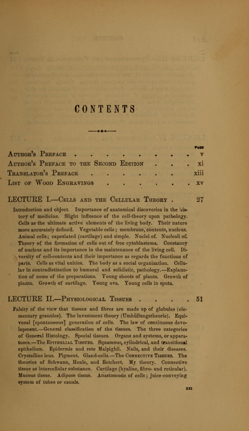 CONTENTS ♦ •♦ 9401 Author's Preface v Author's Preface to the Second Edition . xi Translator's Preface xiii List of Wood Engravings xv LECTURE I.—Cells and the Cellular Theory . 27 Introduction and object. Importance of anatomical discoveries in the his- tory of medicine. Slight influence of the cell-theory upon pathology. Cells as the ultimate active elements of the living body. Their nature more accurately defined. Vegetable cells ; membrane, contents, nucleus. Animal ceils; capsulated (cartilage) and simple. Nuclei of. Nucleoli of. Theory of the formation of cells out of free cytoblastema. Constancy of nucleus and its importance in the maintenance of the living cell. Di- versity of cell-contents and their importance as regards the functions of parts. Cells as vital unities. The body as a social organization. Cellu- lar in contradistinction to humoral and solidistic, pathology.—Explana- tion of some of the preparations. Young shoots of plants. Growth of plants. Growth of cartilage. Young ova. Young cells in sputa. LECTURE II.—Physiological Tissues . . . .51 Falsity of the view that tissues and fibres are made up of globules (ele- mentary granules). The investment theory (Umhullungstheorie). Equi- vocal [spontaneous] generation of cells. The law of continuous deve- lopment.—General classification of the tissues. The three categories of General Histology. Special tissues. Organs and systems, or appara- tuses.—The Epithelial Tissues. Squamous, cylindrical, and transitional epithelium. Epidermis and rete Malpighii. Nails, and their diseases. Crystalline lens. Pigment. Gland-cells.—The Connective Tissues. The theories of Schwann, Henle, and Reichert. My theory. Connective tissue as intercellular substance. Cartilage (hyaline, fibro- and reticular). Mucous tissue. Adipose tissue. Anastomosis of cells ; juice-conveying system of tubes or canals.