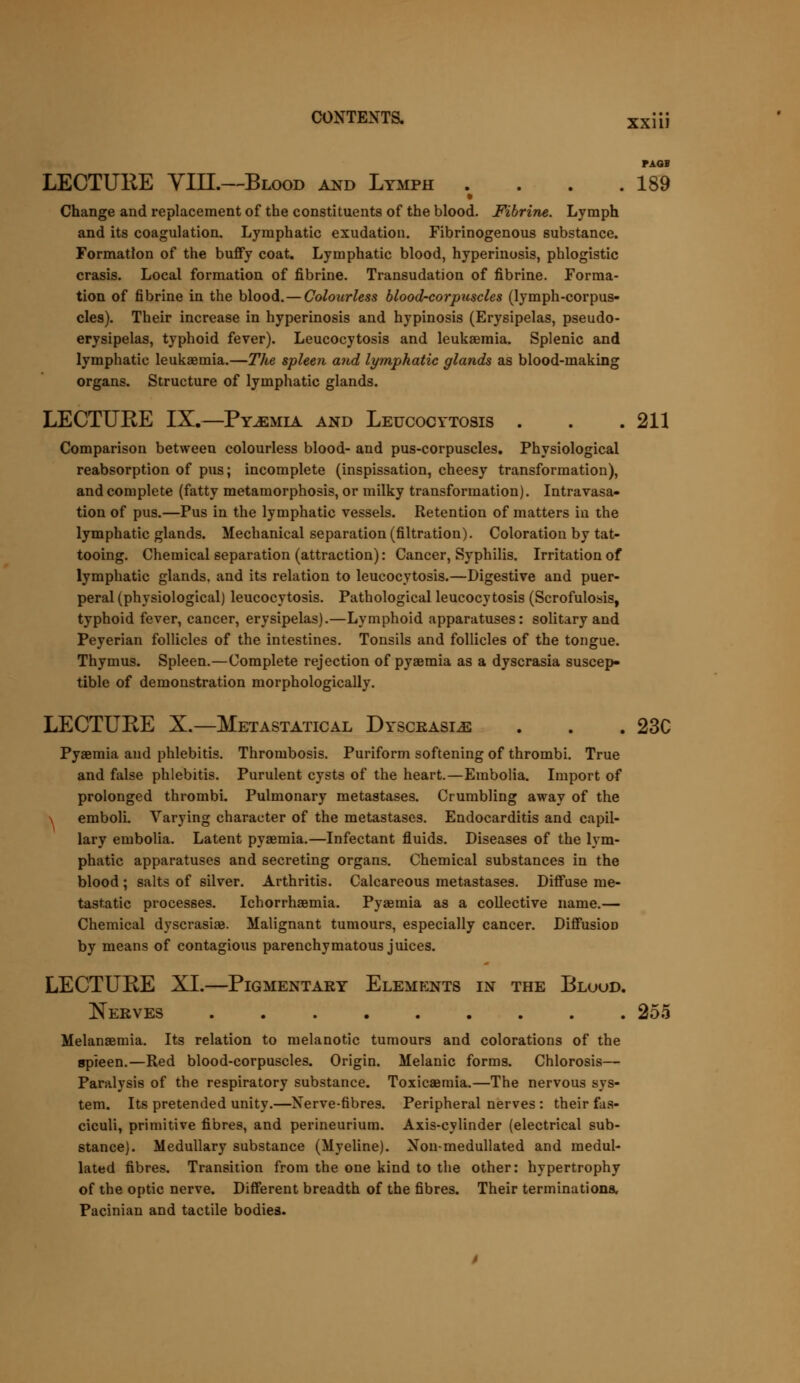 CONTEXTS. xxiij PAQB LECTURE Yin.—Blood and Lymph . . . .189 • Change and replacement of the constituents of the blood. Fibrine. Lymph and its coagulation. Lymphatic exudation. Fibrinogenous substance. Formation of the buffy coat. Lymphatic blood, hyperinosis, phlogistic crasis. Local formation of fibrine. Transudation of fibrine. Forma- tion of fibrine in the blood. — Colourless blood-corpuscles (lymph-corpus- cles). Their increase in hyperinosis and hypinosis (Erysipelas, pseudo- erysipelas, typhoid fever). Leucocytosis and leukaemia. Splenic and lymphatic leukaemia.—The spleen and lymphatic glands as blood-making organs. Structure of lymphatic glands. LECTURE IX.—Pyaemia and Leucocytosis . . .211 Comparison between colourless blood- and pus-corpuscles. Physiological reabsorption of pus; incomplete (inspissation, cheesy transformation), and complete (fatty metamorphosis, or milky transformation). Intravasa- tion of pus.—Pus in the lymphatic vessels. Retention of matters in the lymphatic glands. Mechanical separation (filtration). Coloration by tat- tooing. Chemical separation (attraction): Cancer, Syphilis. Irritation of lymphatic glands, and its relation to leucocytosis.—Digestive and puer- peral (physiological) leucocytosis. Pathological leucocytosis (Scrofulosis, typhoid fever, cancer, erysipelas).—Lymphoid apparatuses: solitary and Peyerian follicles of the intestines. Tonsils and follicles of the tongue. Thymus. Spleen.—Complete rejection of pyaemia as a dyscrasia suscep- tible of demonstration morphologically. LECTURE X.—Metastatical Dyscrasle . . . 23C Pyaemia and phlebitis. Thrombosis. Puriform softening of thrombi. True and false phlebitis. Purulent cysts of the heart.—Erabolia. Import of prolonged thrombi. Pulmonary metastases. Crumbling away of the \ emboli. Varying character of the metastases. Endocarditis and capil- lary embolia. Latent pyaemia.—Infectant fluids. Diseases of the lym- phatic apparatuses and secreting organs. Chemical substances in the blood ; salts of silver. Arthritis. Calcareous metastases. Diffuse me- tastatic processes. Ichorrhaemia. Pyaemia as a collective name.— Chemical dyscrasiae. Malignant tumours, especially cancer. Diffusion by means of contagious parenchymatous juices. LECTURE XL—Pigmentary Elements in the Bloud. Nerves ......... 255 Melanaemia. Its relation to melanotic tumours and colorations of the spieen.—Red blood-corpuscles. Origin. Melanic forms. Chlorosis— Paralysis of the respiratory substance. Toxicaemia.—The nervous sys- tem. Its pretended unity.—Nerve-fibres. Peripheral nerves : their fas- ciculi, primitive fibres, and perineurium. Axis-cylinder (electrical sub- stance). Medullary substance (Myeline). Non-medullated and medul- lated fibres. Transition from the one kind to the other: hypertrophy of the optic nerve. Different breadth of the fibres. Their terminations. Pacinian and tactile bodies.