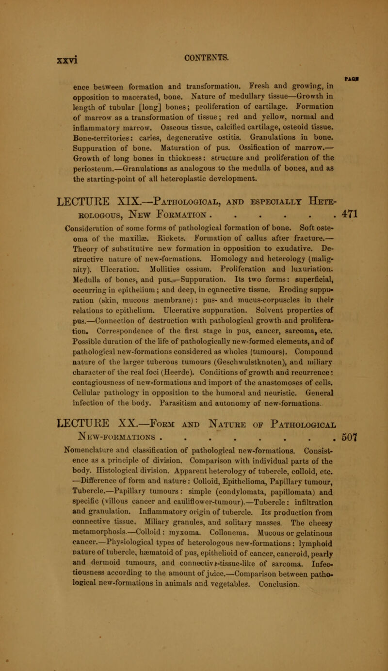 MO* ence between formation and transformation. Fresh and growing, in opposition to macerated, bone. Nature of medullary tissue—Growth in length of tubular [long] bones; proliferation of cartilage. Formation of marrow as a transformation of tissue; red and yellow, normal and inflammatory marrow. Osseous tissue, calcified cartilage, osteoid tissue. Bone-territories: caries, degenerative ostitis. Granulations in bone. Suppuration of bone. Maturation of pus. Ossification of marrow.— Growth of long bones in thickness: structure and proliferation of the periosteum.—Granulations as analogous to the medulla of bones, and as the starting-point of all heteroplastic development. LECTURE XIX.—Pathological, and especially Hete- rologous, New Formation 471 Consideration of some forms of pathological formation of bone. Soft oste- oma of the maxillae. Rickets. Formation of callus after fracture.— Theory of substitutive new formation in opposition to exudative. De- structive nature of new-formations. Homology and heterology (malig- nity). Ulceration. Mollities ossium. Proliferation and luxuriation. Medulla of bones, and pus.^-Suppuration. Its two forms: superficial, occurring in epithelium ; and deep, in connective tissue. Eroding suppu- ration (skin, mucous membrane): pus- and mucus-corpuscles in their relations to epithelium. Ulcerative suppuration. Solvent properties of pus.—Connection of destruction with pathological growth and prolifera- tion. Correspondence of the first stage in pus, cancer, sarcoma, etc. Possible duration of the life of pathologically new-formed elements, and of pathological new-formations considered as wholes (tumours). Compound nature of the larger tuberous tumours (Geschwulstknoten), and miliary character of the real foci (Heerde). Conditions of growth and recurrence: contagiousness of new-formations and import of the anastomoses of cells. Cellular pathology in opposition to the humoral and neuristic. Geueral infection of the body. Parasitism and autonomy of new-formations. LECTUKE XX.—Form and Nature of Pathological New-formations 507 Nomenclature and classification of pathological new-formations. Consist- ence as a principle of division. Comparison with individual parts of the body. Histological division. Apparent heterology of tubercle, colloid, etc. —Difference of form and nature: Colloid, Epithelioma, Papillary tumour, Tubercle.—Papillary tumours: simple (condylomata, papillomata) and specific (villous cancer and cauliflower-tumour).—Tubercle : infiltration and granulation. Inflammatory origin of tubercle. Its production from connective tissue. Miliary granules, and solitary masses. The cheesy metamorphosis.—Colloid : myxoma. Collonema. Mucous or gelatinous cancer.—Physiological types of heterologous new-formations: lymphoid nature of tubercle, haematoid of pus, epithelioid of cancer, cancroid, pearly and dermoid tumours, and connoctiv ^-tissue-like of sarcoma. Infec- tiousness according to the amount of juice.—Comparison between patho- loeical new-formations in animals and vegetables. Conclusion.
