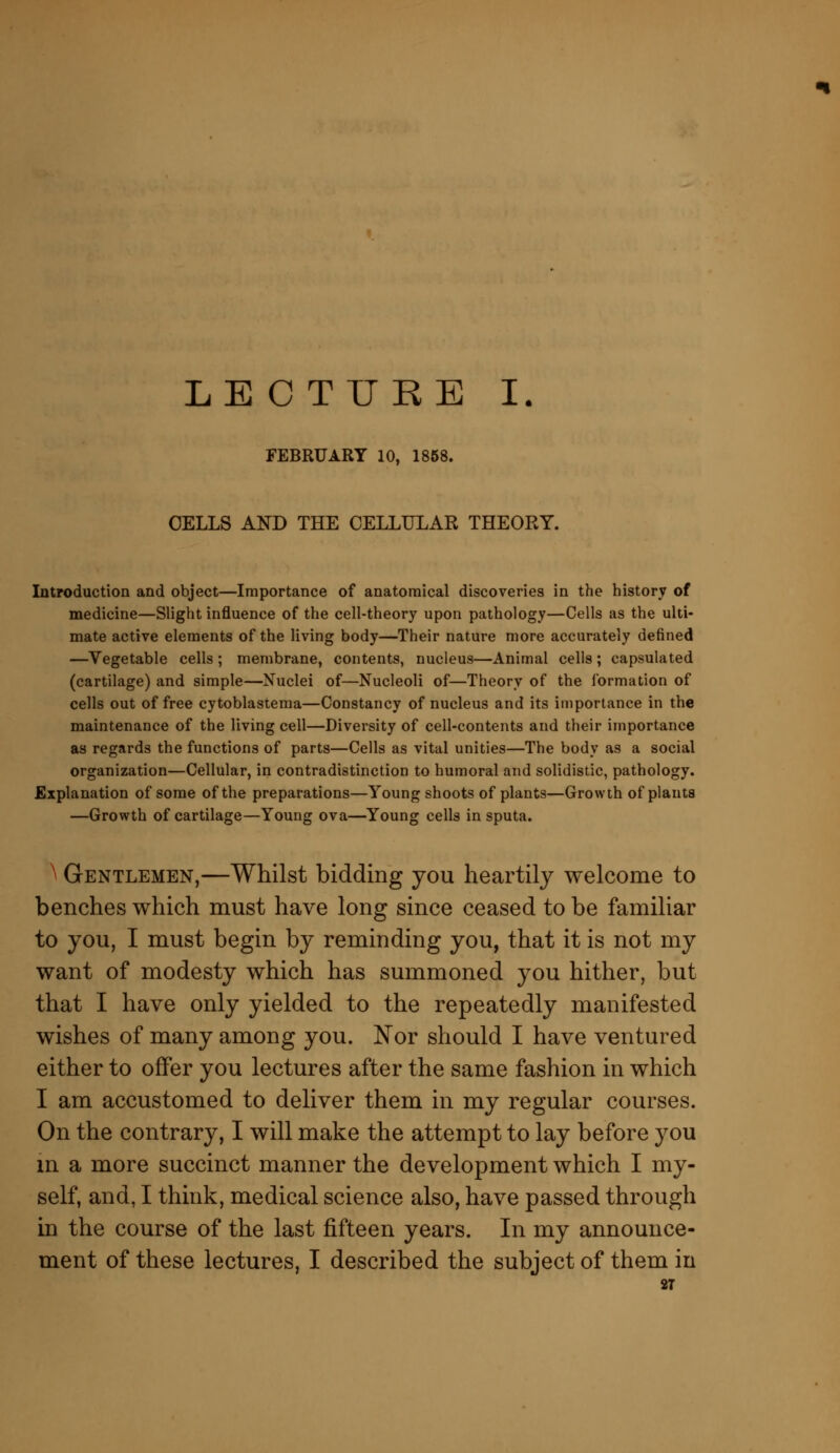 LECTURE I. FEBRUARY 10, 1858. CELLS AND THE CELLULAR THEORY. Introduction and object—Importance of anatomical discoveries in the history of medicine—Slight influence of the cell-theory upon pathology—Cells as the ulti- mate active elements of the living body—Their nature more accurately defined —Vegetable cells; membrane, contents, nucleus—Animal cells; capsulated (cartilage) and simple—Nuclei of—Nucleoli of—Theory of the formation of cells out of free cytoblastema—Constancy of nucleus and its importance in the maintenance of the living cell—Diversity of cell-contents and their importance as regards the functions of parts—Cells as vital unities—The body as a social organization—Cellular, in contradistinction to humoral and solidistic, pathology. Explanation of some of the preparations—Young shoots of plants—Growth of plants —Growth of cartilage—Young ova—Young cells in sputa. ^ Gentlemen,—Whilst bidding you heartily welcome to benches which must have long since ceased to be familiar to you, I must begin by reminding you, that it is not my want of modesty which has summoned you hither, but that I have only yielded to the repeatedly manifested wishes of many among you. Nor should I have ventured either to offer you lectures after the same fashion in which I am accustomed to deliver them in my regular courses. On the contrary, I will make the attempt to lay before you in a more succinct manner the development which I my- self, and, I think, medical science also, have passed through in the course of the last fifteen years. In my announce- ment of these lectures, I described the subject of them in