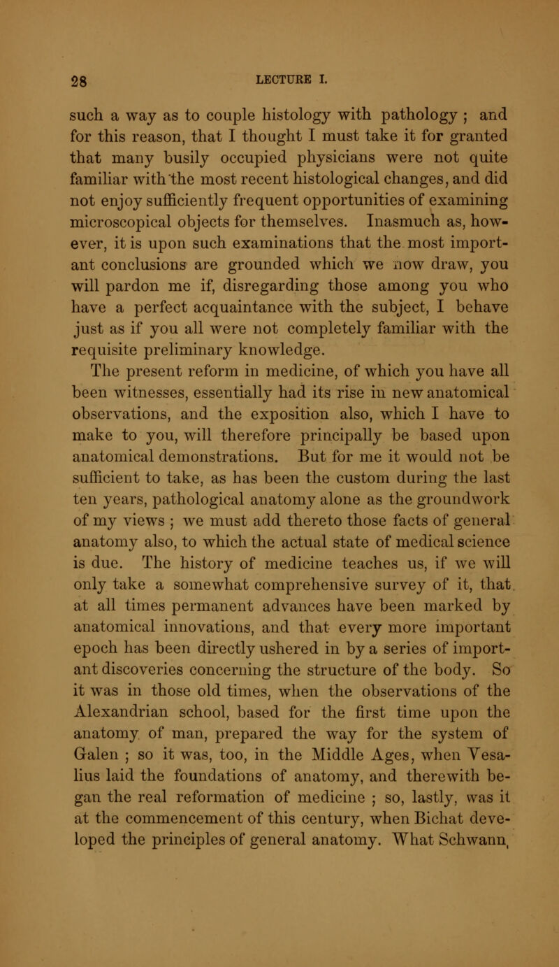 such a way as to couple histology with pathology ; and for this reason, that I thought I must take it for granted that many busily occupied physicians were not quite familiar with the most recent histological changes, and did not enjoy sufficiently frequent opportunities of examining microscopical objects for themselves. Inasmuch as, how- ever, it is upon such examinations that the most import- ant conclusions are grounded which we now draw, you will pardon me if, disregarding those among you who have a perfect acquaintance with the subject, I behave just as if you all were not completely familiar with the requisite preliminary knowledge. The present reform in medicine, of which you have all been witnesses, essentially had its rise in new anatomical observations, and the exposition also, which I have to make to you, will therefore principally be based upon anatomical demonstrations. But for me it would not be sufficient to take, as has been the custom during the last ten years, pathological anatomy alone as the groundwork of my views ; we must add thereto those facts of general anatomy also, to which the actual state of medical science is due. The history of medicine teaches us, if we will only take a somewhat comprehensive survey of it, that at all times permanent advances have been marked by anatomical innovations, and that every more important epoch has been directly ushered in by a series of import- ant discoveries concerning the structure of the body. So it was in those old times, when the observations of the Alexandrian school, based for the first time upon the anatomy of man, prepared the way for the system of Galen ; so it was, too, in the Middle Ages, when Vesa- lius laid the foundations of anatomy, and therewith be- gan the real reformation of medicine ; so, lastly, was it at the commencement of this century, when Bichat deve- loped the principles of general anatomy. What Schwann