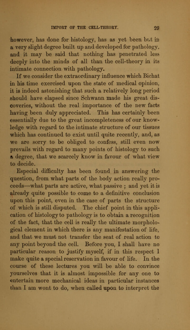 however, has done for histology, has as yet been but in a very slight degree built up and developed for pathology, and it may be said that nothing has penetrated less deeply into the minds of all than the cell-theory in its intimate connection with pathology. If we consider the extraordinary influence which Bichat in his time exercised upon the state of medical opinion, it is indeed astonishing that such a relatively long period should have elapsed since Schwann made his great dis- coveries, without the real importance of the new facts having been duly appreciated. This has certainly been essentially due to the great incompleteness of our know- ledge with regard to the intimate structure of our tissues which has continued to exist until quite recently, and, as we are sorry to be obliged to confess, still even now prevails with regard to many points of histology to such a degree, that we scarcely know in favour of what view to decide. Especial difficulty has been found in answering the question, from what parts of the body action really pro- ceeds—what parts are active, what passive ; and yet it is already quite possible to come to a definitive conclusion upon this point, even in the case of parts the structure of which is still disputed. The chief point in this appli- cation of histology to pathology is to obtain a recognition of the fact, that the cell is really the ultimate morpholo- gical element in which there is any manifestation of life, and that we must not transfer the seat of real action to any point beyond the cell. Before you, I shall have no particular reason to justify myself, if in this respect 1 make quite a special reservation in favour of life. In the course of these lectures you will be able to convince yourselves that it is almost impossible for any one to entertain more mechanical ideas in particular instances than I am wont to do, when called upon to interpret the