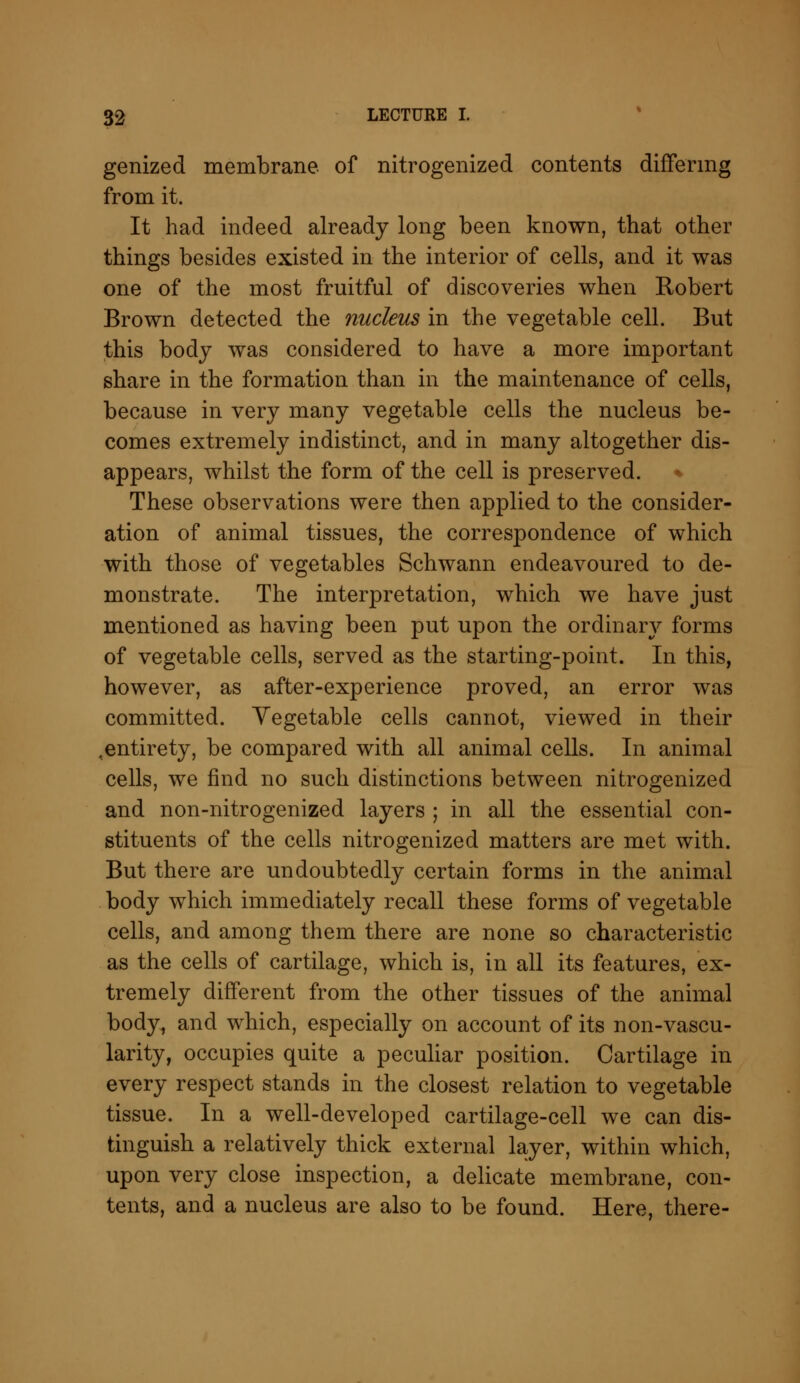 genized membrane of nitrogenized contents differing from it. It had indeed already long been known, that other things besides existed in the interior of cells, and it was one of the most fruitful of discoveries when Robert Brown detected the nucleus in the vegetable cell. But this body was considered to have a more important share in the formation than in the maintenance of cells, because in very many vegetable cells the nucleus be- comes extremely indistinct, and in many altogether dis- appears, whilst the form of the cell is preserved. These observations were then applied to the consider- ation of animal tissues, the correspondence of which with those of vegetables Schwann endeavoured to de- monstrate. The interpretation, which we have just mentioned as having been put upon the ordinary forms of vegetable cells, served as the starting-point. In this, however, as after-experience proved, an error was committed. Vegetable cells cannot, viewed in their ^entirety, be compared with all animal cells. In animal cells, we find no such distinctions between nitrogenized and non-nitrogenized layers ; in all the essential con- stituents of the cells nitrogenized matters are met with. But there are undoubtedly certain forms in the animal body which immediately recall these forms of vegetable cells, and among them there are none so characteristic as the cells of cartilage, which is, in all its features, ex- tremely different from the other tissues of the animal body, and which, especially on account of its non-vascu- larity, occupies quite a peculiar position. Cartilage in every respect stands in the closest relation to vegetable tissue. In a well-developed cartilage-cell we can dis- tinguish a relatively thick external layer, within which, upon very close inspection, a delicate membrane, con- tents, and a nucleus are also to be found. Here, there-