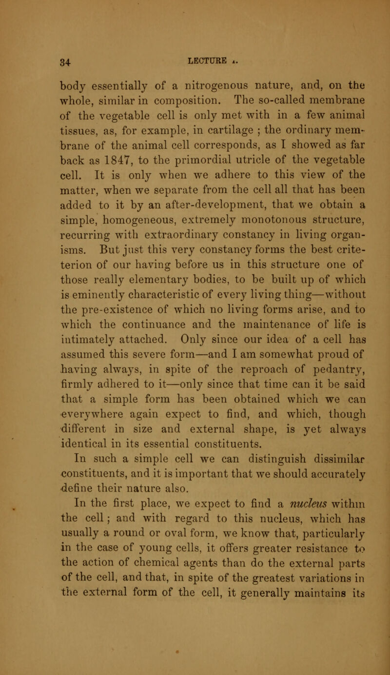 body essentially of a nitrogenous nature, and, on the whole, similar in composition. The so-called membrane of the vegetable cell is only met with in a few animal tissues, as, for example, in cartilage ; the ordinary mem- brane of the animal cell corresponds, as I showed as far back as 1847, to the primordial utricle of the vegetable cell. It is only when we adhere to this view of the matter, when we separate from the cell all that has been added to it by an after-development, that we obtain a simple, homogeneous, extremely monotonous structure, recurring with extraordinary constancy in living organ- isms. But just this very constancy forms the best crite- terion of our having before us in this structure one of those really elementary bodies, to be built up of which is eminently characteristic of every living thing—without the pre-existence of which no living forms arise, and to which the continuance and the maintenance of life is intimately attached. Only since our idea of a cell has assumed this severe form—and I am somewhat proud of having always, in spite of the reproach of pedantry, firmly adhered to it—only since that time can it be said that a simple form has been obtained which we can everywhere again expect to find, and which, though different in size and external shape, is yet always identical in its essential constituents. In such a simple cell we can distinguish dissimilar constituents, and it is important that we should accurately define their nature also. In the first place, we expect to find a nucleus withm the cell; and with regard to this nucleus, which has usually a round or oval form, we know that, particularly in the case of young cells, it offers greater resistance to the action of chemical agents than do the external parts of the cell, and that, in spite of the greatest variations in the external form of the cell, it generally maintains its