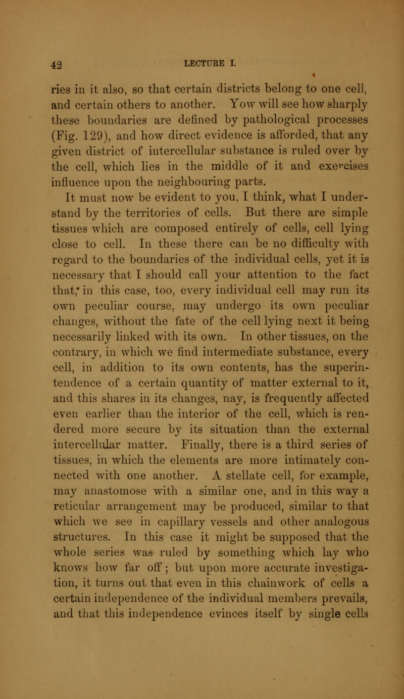 « ries in it also, so that certain districts belong to one cell, and certain others to another. Yow will see how sharply these boundaries are defined by pathological processes (Fig. 129), and how direct evidence is afforded, that any given district of intercellular substance is ruled over by the cell, which lies in the middle of it and exercises influence upon the neighbouring parts. It must now be evident to you, I think, what I under- stand by the territories of cells. But there are simple tissues which are composed entirely of cells, cell lying close to cell. In these there can be no difficulty with regard to the boundaries of the individual cells, yet it is necessary that I should call your attention to the fact that; in this case, too, every individual cell may run its own peculiar course, may undergo its own peculiar changes, without the fate of the cell lying next it being necessarily linked with its own. In other tissues, on the contrary, in which we find intermediate substance, every cell, in addition to its own contents, has the superin- tendence of a certain quantity of matter external to it, and this shares in its changes, nay, is frequently affected even earlier than the interior of the cell, which is ren- dered more secure by its situation than the external intercellular matter. Finally, there is a third series of tissues, in which the elements are more intimately con- nected with one another. A stellate cell, for example, may anastomose with a similar one, and in this way a reticular arrangement may be produced, similar to that which we see in capillary vessels and other analogous structures. In this case it might be supposed that the whole series was ruled by something which lay who knows how far off; but upon more accurate investiga- tion, it turns out that even in this chainwork of cells a certain independence of the individual members prevails, and that this independence evinces itself by single cells