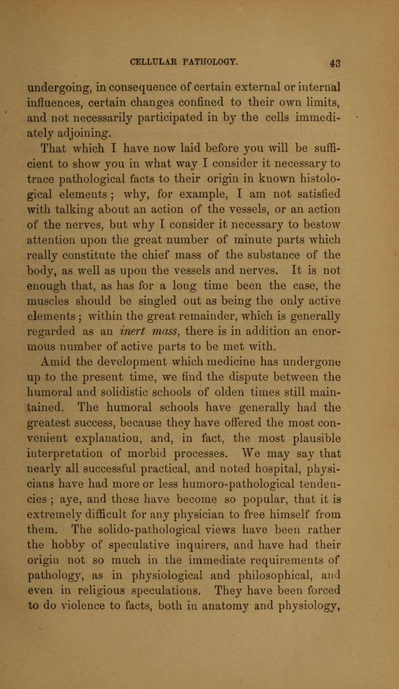 undergoing, in consequence of certain external or internal influences, certain changes confined to their own limits, and not necessarily participated in by the cells immedi- ately adjoining. That which I have now laid before you will be suffi- cient to show you in what way I consider it necessary to trace pathological facts to their origin in known histolo- gical elements ; why, for example, I am not satisfied with talking about an action of the vessels, or an action of the nerves, but why I consider it necessary to bestow attention upon the great number of minute parts which really constitute the chief mass of the substance of the body, as well as upon the vessels and nerves. It is not enough that, as has for a long time been the case, the muscles should be singled out as being the only active elements ; within the great remainder, which is generally regarded as an inert mass, there is in addition an enor- mous number of active parts to be met with. Amid the development which medicine has undergone up to the present time, we find the dispute between the humoral and solidistic schools of olden times still main- tained. The humoral schools have generally had the greatest success, because they have offered the most con- venient explanation, and, in fact, the most plausible interpretation of morbid processes. We may say that nearly all successful practical, and noted hospital, physi- cians have had more or less humoro-pathological tenden- cies ; aye, and these have become so popular, that it is extremely difficult for any physician to free himself from them. The solido-pathological views have been rather the hobby of speculative inquirers, and have had their origin not so much in the immediate requirements of pathology, as in physiological and philosophical, and even in religious speculations. They have been forced to do violence to facts, both in anatomy and physiology,