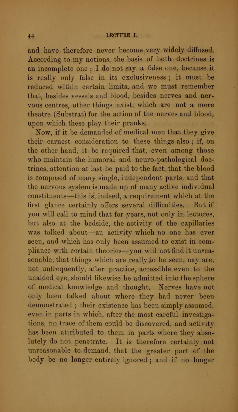 and have therefore never become very widely diffused. According to my notions, the basis of both doctrines is an incomplete one ; I do not say a false one, because it is really only false in its exclusiveness ; it must be reduced within certain limits, and we must remember that, besides vessels and blood, besides nerves and ner- vous centres, other things exist, which are not a mere theatre (Substrat) for the action of the nerves and blood, upon which these play their pranks. Now, if it be demanded of medical men that they give their earnest consideration to these things also ; if, on the other hand, it be required that, even among those who maintain the humoral and neuro-pathological doc- trines, attention at last be paid to the fact, that the blood is composed of many single, independent parts, and that the nervous system is made up of many active individual constituents—this is, indeed, a requirement which at the first glance certainly offers several difficulties. But if you will call to mind that for years, not only in lectures, but also at the bedside, the activity of the capillaries was talked about—an activity which no one has ever seen, and which has only been assumed to exist in com- pliance with certain theories—you will not find it unrea- sonable, that things which are really .to be seen, nay are, not unfrequently, after practice, accessible even to the unaided eye, should likewise be admitted into the sphere of medical knowledge and thought. Nerves have not only been talked about where they had never been demonstrated ; their existence has been simply assumed, even in parts in which, after the most careful investiga- tions, no trace of them could be discovered, and activity has been attributed to them in parts where they abso- lutely do not penetrate. It is therefore certainly not unreasonable to demand, that the greater part of the body be no longer entirely ignored ; and if no longer