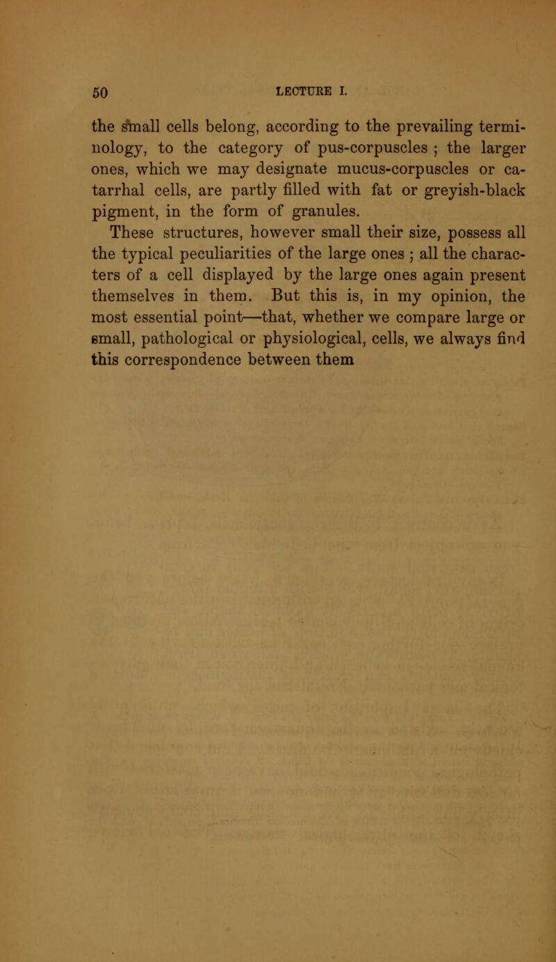 the i&nal] cells belong, according to the prevailing termi- nology, to the category of pus-corpuscles ; the larger ones, which we may designate mucus-corpuscles or ca- tarrhal cells, are partly filled with fat or greyish-black pigment, in the form of granules. These structures, however small their size, possess all the typical peculiarities of the large ones ; all the charac- ters of a cell displayed by the large ones again present themselves in them. But this is, in my opinion, the most essential point—that, whether we compare large or email, pathological or physiological, cells, we always find this correspondence between them