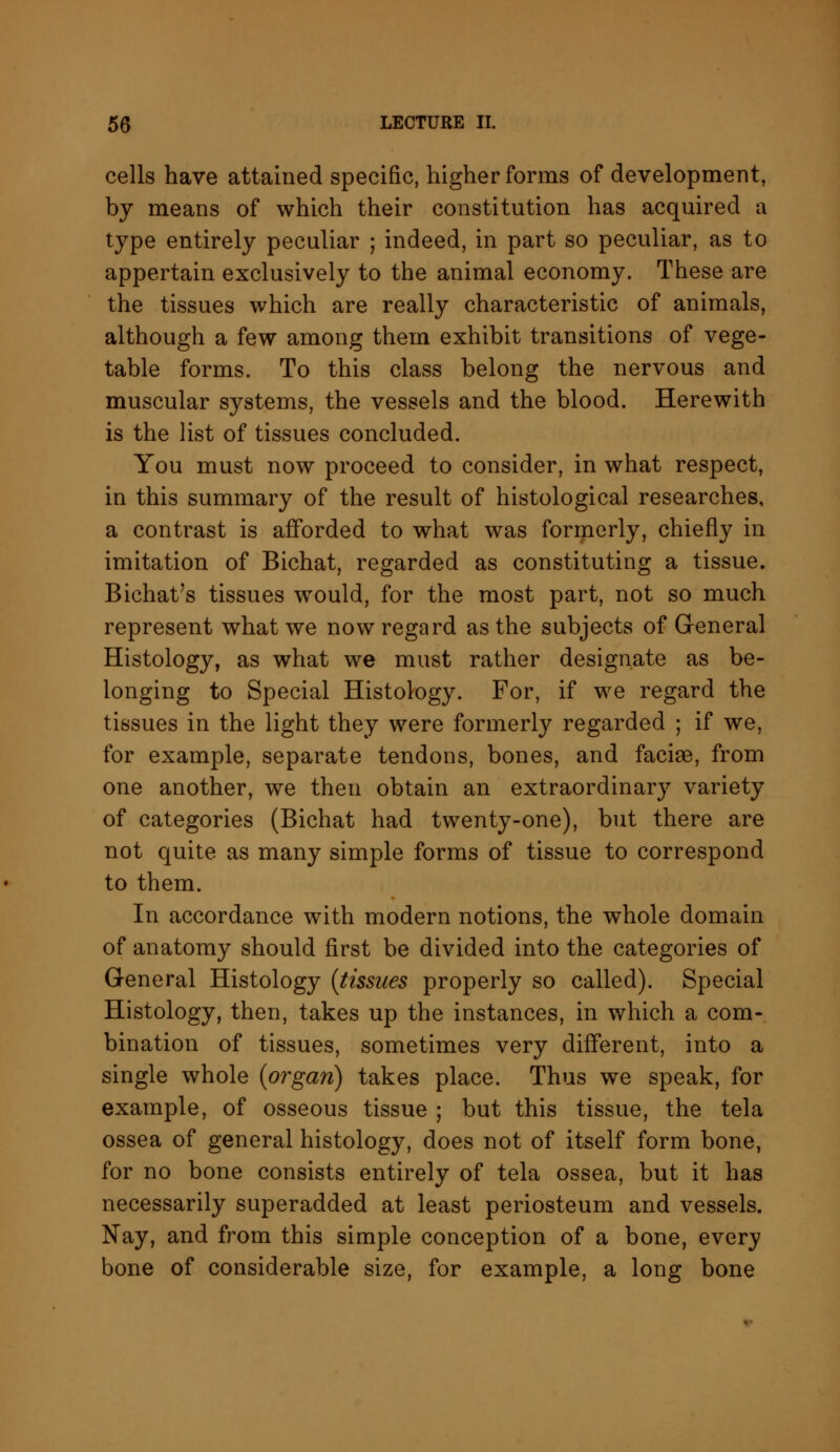 cells have attained specific, higher forms of development, by means of which their constitution has acquired a type entirely peculiar ; indeed, in part so peculiar, as to appertain exclusively to the animal economy. These are the tissues which are really characteristic of animals, although a few among them exhibit transitions of vege- table forms. To this class belong the nervous and muscular systems, the vessels and the blood. Herewith is the list of tissues concluded. You must now proceed to consider, in what respect, in this summary of the result of histological researches, a contrast is afforded to what was formerly, chiefly in imitation of Bichat, regarded as constituting a tissue. Bichat's tissues would, for the most part, not so much represent what we now regard as the subjects of General Histology, as what we must rather designate as be- longing to Special Histology. For, if we regard the tissues in the light they were formerly regarded ; if we, for example, separate tendons, bones, and facise, from one another, we then obtain an extraordinary variety of categories (Bichat had twenty-one), but there are not quite as many simple forms of tissue to correspond to them. In accordance with modern notions, the whole domain of anatomy should first be divided into the categories of General Histology (tissues properly so called). Special Histology, then, takes up the instances, in which a com- bination of tissues, sometimes very different, into a single whole (organ) takes place. Thus we speak, for example, of osseous tissue ; but this tissue, the tela ossea of general histology, does not of itself form bone, for no bone consists entirely of tela ossea, but it has necessarily superadded at least periosteum and vessels. Nay, and from this simple conception of a bone, every bone of considerable size, for example, a long bone