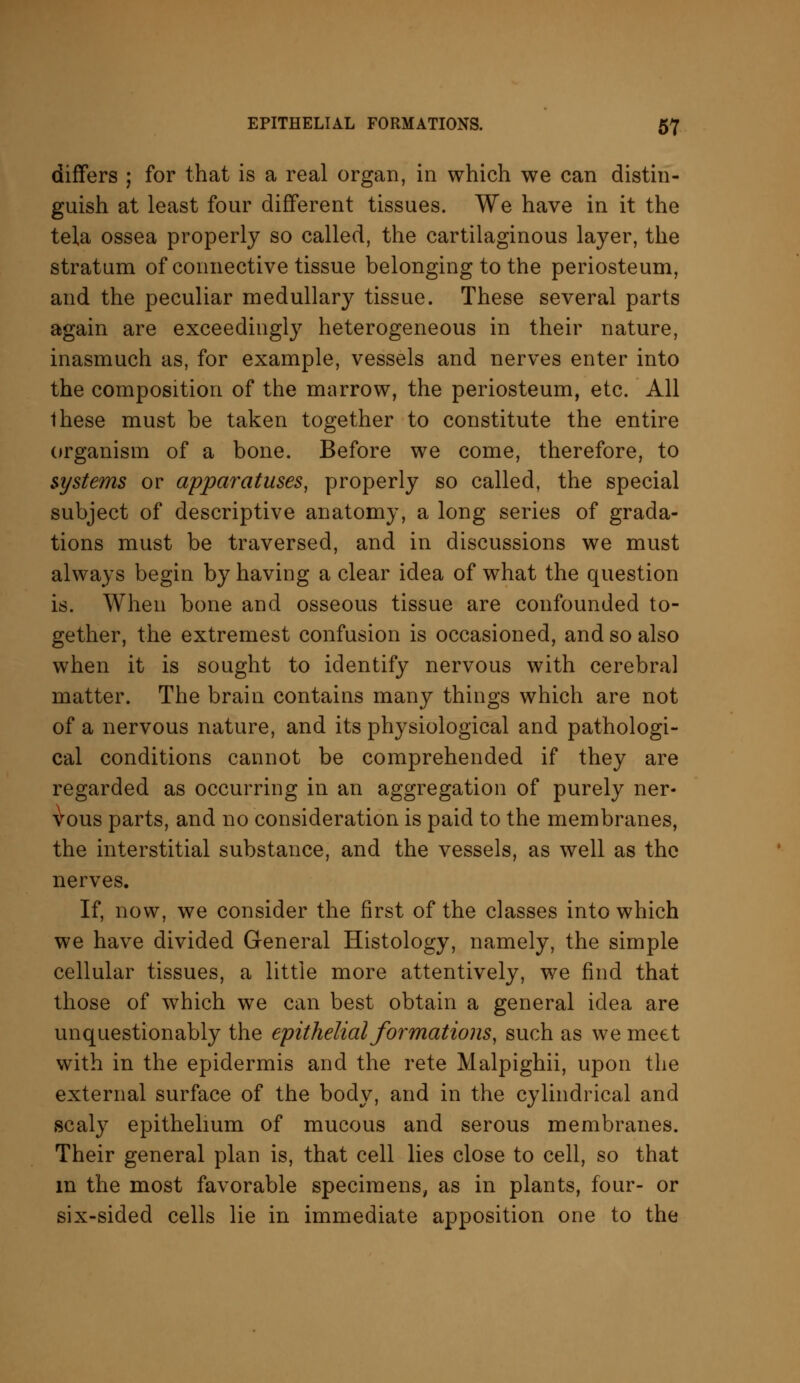 differs ; for that is a real organ, in which we can distin- guish at least four different tissues. We have in it the tela ossea properly so called, the cartilaginous layer, the stratum of connective tissue belonging to the periosteum, and the peculiar medullary tissue. These several parts again are exceedingly heterogeneous in their nature, inasmuch as, for example, vessels and nerves enter into the composition of the marrow, the periosteum, etc. All these must be taken together to constitute the entire organism of a bone. Before we come, therefore, to systems or apparatuses, properly so called, the special subject of descriptive anatomy, a long series of grada- tions must be traversed, and in discussions we must always begin by having a clear idea of what the question is. When bone and osseous tissue are confounded to- gether, the extremest confusion is occasioned, and so also when it is sought to identify nervous with cerebral matter. The brain contains many things which are not of a nervous nature, and its physiological and pathologi- cal conditions cannot be comprehended if they are regarded as occurring in an aggregation of purely ner- vous parts, and no consideration is paid to the membranes, the interstitial substance, and the vessels, as well as the nerves. If, now, we consider the first of the classes into which we have divided General Histology, namely, the simple cellular tissues, a little more attentively, we find that those of which we can best obtain a general idea are unquestionably the epithelial formations, such as we meet with in the epidermis and the rete Malpighii, upon the external surface of the body, and in the cylindrical and scaly epithelium of mucous and serous membranes. Their general plan is, that cell lies close to cell, so that in the most favorable specimens, as in plants, four- or six-sided cells lie in immediate apposition one to the