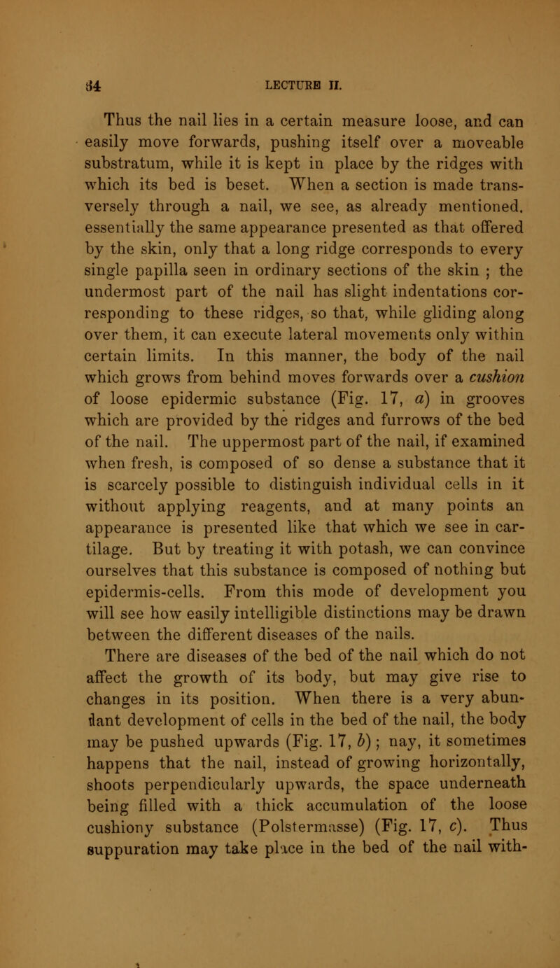 Thus the nail lies in a certain measure loose, and can easily move forwards, pushing itself over a moveable substratum, while it is kept in place by the ridges with which its bed is beset. When a section is made trans- versely through a nail, we see, as already mentioned, essentially the same appearance presented as that offered by the skin, only that a long ridge corresponds to every single papilla seen in ordinary sections of the skin ; the undermost part of the nail has slight indentations cor- responding to these ridges, so that, while gliding along over them, it can execute lateral movements only within certain limits. In this manner, the body of the nail which grows from behind moves forwards over a cushion of loose epidermic substance (Fig. 17, a) in grooves which are provided by the ridges and furrows of the bed of the nail. The uppermost part of the nail, if examined when fresh, is composed of so dense a substance that it is scarcely possible to distinguish individual cells in it without applying reagents, and at many points an appearance is presented like that which we see in car- tilage. But by treating it with potash, we can convince ourselves that this substance is composed of nothing but epidermis-cells. From this mode of development you will see how easily intelligible distinctions may be drawn between the different diseases of the nails. There are diseases of the bed of the nail which do not affect the growth of its body, but may give rise to changes in its position. When there is a very abun- dant development of cells in the bed of the nail, the body may be pushed upwards (Fig. 17, b); nay, it sometimes happens that the nail, instead of growing horizontally, shoots perpendicularly upwards, the space underneath being filled with a thick accumulation of the loose cushiony substance (Polstermasse) (Fig. 17, c). Thus suppuration may take place in the bed of the nail with-