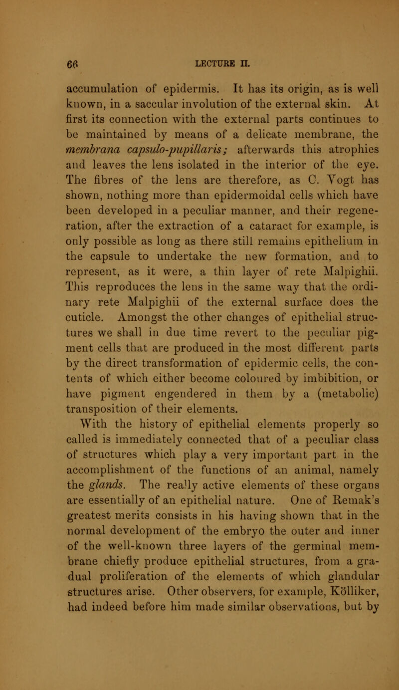 accumulation of epidermis. It has its origin, as is well known, in a saccular involution of the external skin. At first its connection with the external parts continues to be maintained by means of a delicate membrane, the membrana capsulo-pupillaris; afterwards this atrophies and leaves the lens isolated in the interior of the eye. The fibres of the lens are therefore, as C. Vogt. has shown, nothing more than epidermoidal cells which have been developed in a peculiar manner, and their regene- ration, after the extraction of a cataract for example, is only possible as long as there still remains epithelium in the capsule to undertake the new formation, and to represent, as it were, a thin layer of rete Malpighii. This reproduces the lens in the same way that the ordi- nary rete Malpighii of the external surface does the cuticle. Amongst the other changes of epithelial struc- tures we shall in due time revert to the peculiar pig- ment cells that are produced in the most different parts by the direct transformation of epidermic cells, the con- tents of which either become coloured by imbibition, or have pigment engendered in them by a (metabolic) transposition of their elements. With the history of epithelial elements properly so called is immediately connected that of a peculiar class of structures which play a very important part in the accomplishment of the functions of an animal, namely the glands. The really active elements of these organs are essentially of an epithelial nature. One of Remak's greatest merits consists in his having shown that in the normal development of the embryo the outer and inner of the well-known three layers of the germinal mem- brane chiefly produce epithelial structures, from a gra- dual proliferation of the elements of which glandular structures arise. Other observers, for example, Kolliker, had indeed before him made similar observations, but by