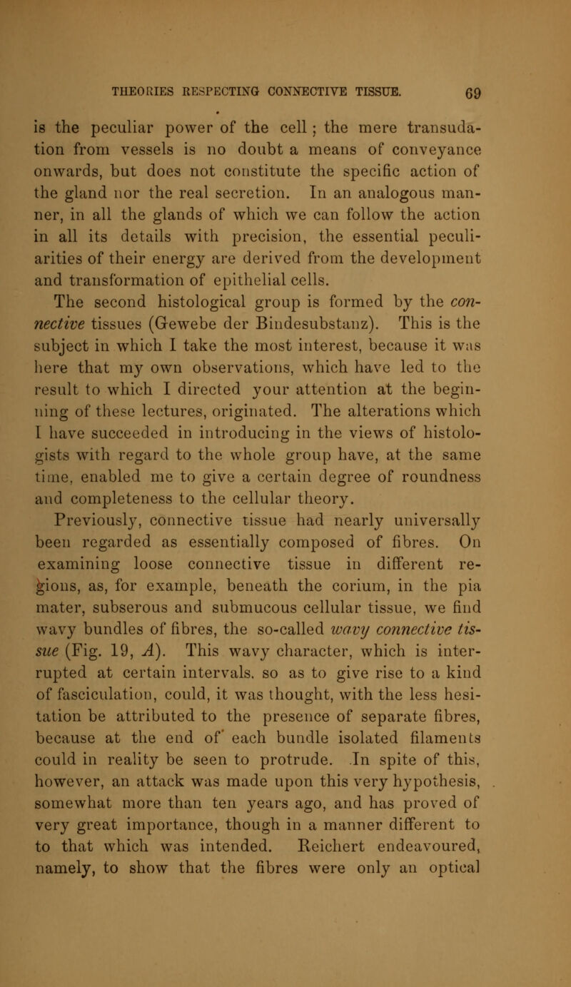 is the peculiar power of the cell; the mere transuda- tion from vessels is no doubt a means of conveyance onwards, but does not constitute the specific action of the gland nor the real secretion. In an analogous man- ner, in all the glands of which we can follow the action in all its details with precision, the essential peculi- arities of their energy are derived from the development and transformation of epithelial cells. The second histological group is formed by the con- nective tissues (Gewebe der Bindesubstanz). This is the subject in which I take the most interest, because it was here that my own observations, which have led to the result to which I directed your attention at the begin- ning of these lectures, originated. The alterations which L have succeeded in introducing in the views of histolo- gists with regard to the whole group have, at the same time, enabled me to give a certain degree of roundness and completeness to the cellular theory. Previously, connective tissue had nearly universally been regarded as essentially composed of fibres. On examining loose connective tissue in different re- gions, as, for example, beneath the corium, in the pia mater, subserous and submucous cellular tissue, we find wavy bundles of fibres, the so-called wavy connective tis- sue (Fig. 19, A). This wavy character, which is inter- rupted at certain intervals, so as to give rise to a kind of fasciculation, could, it was thought, with the less hesi- tation be attributed to the presence of separate fibres, because at the end of each bundle isolated filaments could in reality be seen to protrude. In spite of this, however, an attack was made upon this very hypothesis, somewhat more than ten years ago, and has proved of very great importance, though in a manner different to to that which was intended. Reichert endeavoured, namely, to show that the fibres were only an optical