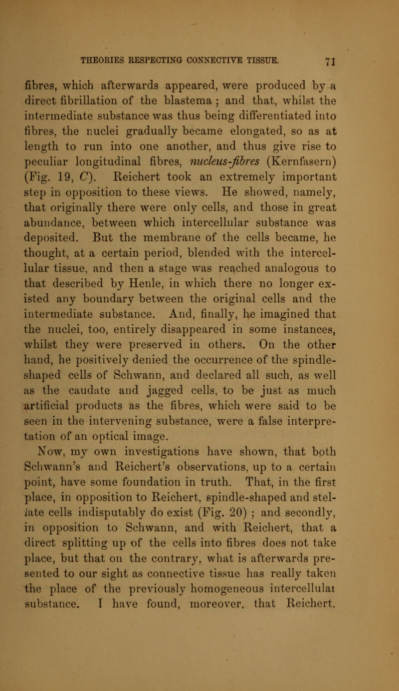 fibres, which afterwards appeared, were produced by a direct fibrillation of the blastema ; and that, whilst the intermediate substance was thus being differentiated into fibres, the nuclei gradually became elongated, so as at length to run into one another, and thus give rise to peculiar longitudinal fibres, nucleus-fibres (Kernfasern) (Fig. 19, C). Reichert took an extremely important step in opposition to these views. He showed, namely, that originally there were only cells, and those in great abundance, between which intercellular substance was deposited. But the membrane of the cells became, he thought, at a certain period, blended with the intercel- lular tissue, and then a stage was reached analogous to that described by Henle, in which there no longer ex- isted any boundary between the original cells and the intermediate substance. And, finally, he imagined that the nuclei, too, entirely disappeared in some instances, whilst they were preserved in others. On the other hand, he positively denied the occurrence of the spindle- shaped cells of Schwann, and declared all such, as well as the caudate and jagged cells, to be just as much artificial products as the fibres, which were said to be seen in the intervening substance, were a false interpre- tation of an optical image. Now, my own investigations have shown, that both Schwann's and Reichert's observations, up to a certain point, have some foundation in truth. That, in the first place, in opposition to Reichert, spindle-shaped and stel- late cells indisputably do exist (Fig. 20) ; and secondly, in opposition to Schwann, and with Reichert, that a direct splitting up of the cells into fibres does not take place, but that on the contrary, what is afterwards pre- sented to our sight as connective tissue has really taken the place of the previously homogeneous intercellular substance. I have found, moreover, that Reichert,