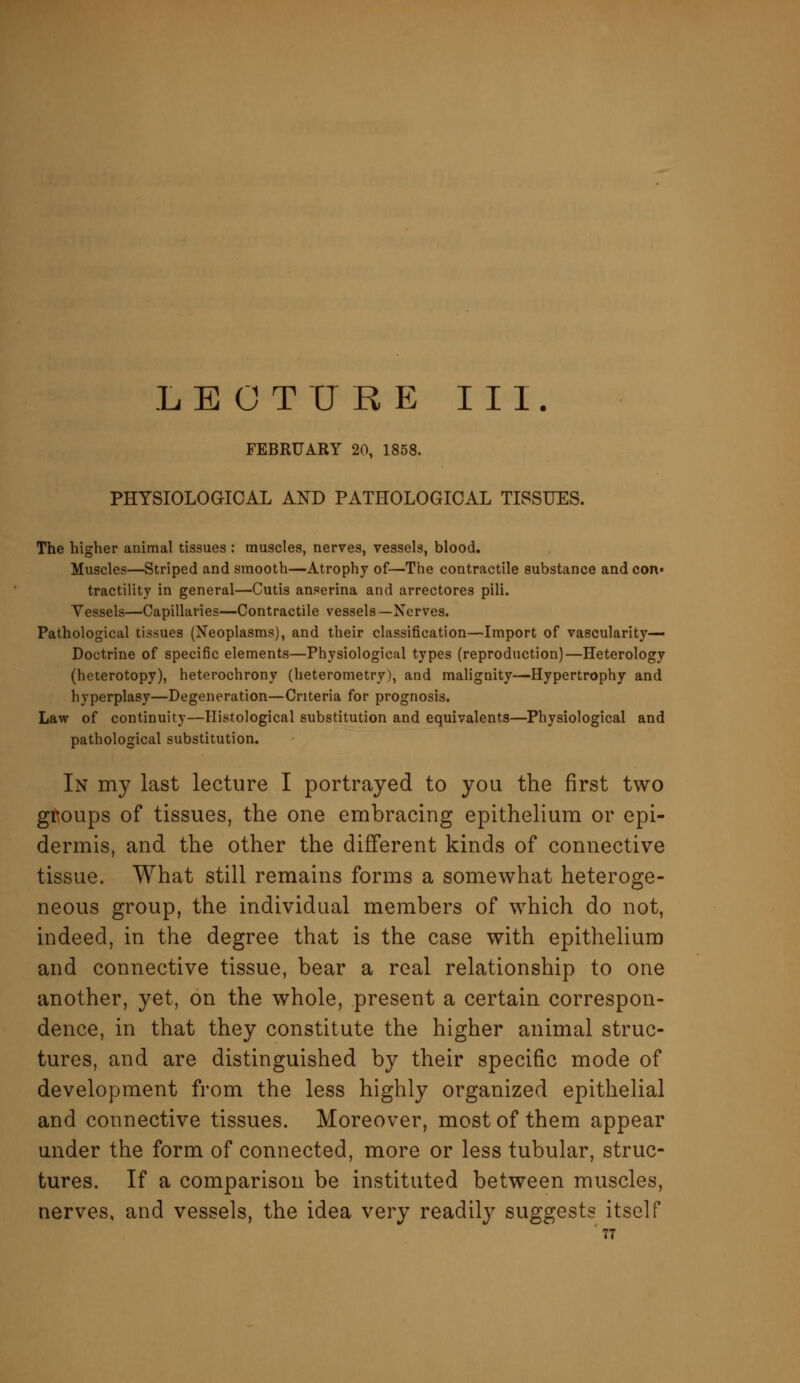 LECTURE III. FEBRUARY 20, 1858. PHYSIOLOGICAL AND PATHOLOGICAL TISSUES. The higher animal tissues : muscles, nerves, vessels, blood. Muscles—Striped and smooth—Atrophy of—The contractile substance and con- tractility in general—Cutis anserina and arrectores pili. Vessels—Capillaries—Contractile vessels —Nerves. Pathological tissues (Neoplasms), and their classification—Import of vascularity— Doctrine of specific elements—Physiological types (reproduction)—Heterology (heterotopy), heterochrony (heterometry), and malignity—Hypertrophy and hyperplasy—Degeneration—Criteria for prognosis. Law of continuity—Histological substitution and equivalents—Physiological and pathological substitution. In my last lecture I portrayed to you the first two groups of tissues, the one embracing epithelium or epi- dermis, and the other the different kinds of connective tissue. What still remains forms a somewhat heteroge- neous group, the individual members of which do not, indeed, in the degree that is the case with epithelium and connective tissue, bear a real relationship to one another, yet, on the whole, present a certain correspon- dence, in that they constitute the higher animal struc- tures, and are distinguished by their specific mode of development from the less highly organized epithelial and connective tissues. Moreover, most of them appear under the form of connected, more or less tubular, struc- tures. If a comparison be instituted between muscles, nerves, and vessels, the idea very readily suggests itself