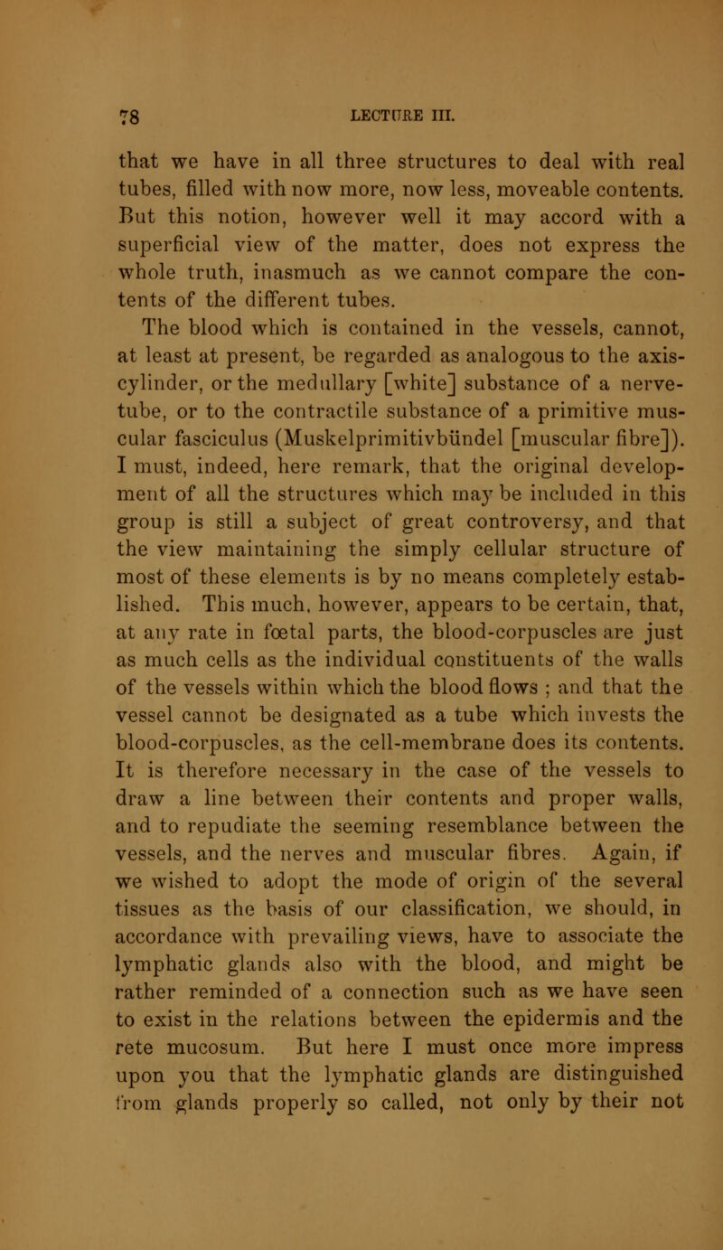 that we have in all three structures to deal with real tubes, filled with now more, now less, moveable contents. But this notion, however well it may accord with a superficial view of the matter, does not express the whole truth, inasmuch as we cannot compare the con- tents of the different tubes. The blood which is contained in the vessels, cannot, at least at present, be regarded as analogous to the axis- cylinder, or the medullary [white] substance of a nerve- tube, or to the contractile substance of a primitive mus- cular fasciculus (Muskelprimitivbundel [muscular fibre]). I must, indeed, here remark, that the original develop- ment of all the structures which may be included in this group is still a subject of great controversy, and that the view maintaining the simply cellular structure of most of these elements is by no means completely estab- lished. This much, however, appears to be certain, that, at any rate in foetal parts, the blood-corpuscles are just as much cells as the individual constituents of the walls of the vessels within which the blood flows ; and that the vessel cannot be designated as a tube which invests the blood-corpuscles, as the cell-membrane does its contents. It is therefore necessary in the case of the vessels to draw a line between their contents and proper walls, and to repudiate the seeming resemblance between the vessels, and the nerves and muscular fibres. Again, if we wished to adopt the mode of origin of the several tissues as the basis of our classification, we should, in accordance with prevailing views, have to associate the lymphatic glands also with the blood, and might be rather reminded of a connection such as we have seen to exist in the relations between the epidermis and the rete mucosum. But here I must once more impress upon you that the lymphatic glands are distinguished from glands properly so called, not only by their not