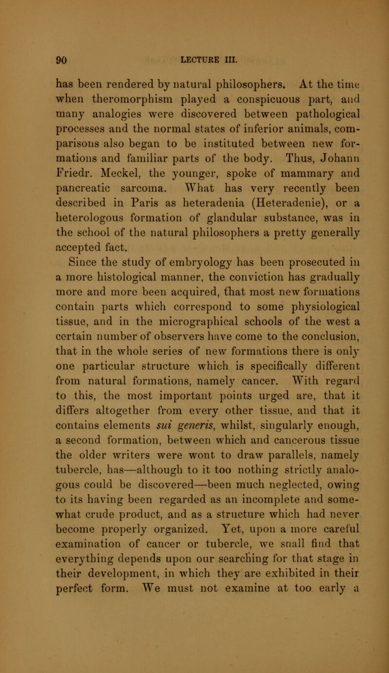 has been rendered by natural philosophers. At the time when theromorphism played a conspicuous part, and many analogies were discovered between pathological processes and the normal states of inferior animals, com- parisons also began to be instituted between new for- mations and familiar parts of the body. Thus, Johann Friedr. Meckel, the younger, spoke of mammary and pancreatic sarcoma. What has very recently been described in Paris as heteradenia (Heteradenie), or a heterologous formation of glandular substance, was in the school of the natural philosophers a pretty generally accepted fact. Since the study of embryology has been prosecuted in a more histological manner, the conviction has gradually more and more been acquired, that most new formations contain parts which correspond to some physiological tissue, and in the micrographical schools of the west a certain number of observers have come to the conclusion, that in the whole series of new formations there is only one particular structure which is specifically different from natural formations, namely cancer. With regard to this, the most important points urged are, that it differs altogether from every other tissue, and that it contains elements sui generis, whilst, singularly enough, a second formation, between which and cancerous tissue the older writers were wont to draw parallels, namely tubercle, has—although to it too nothing strictly analo- gous could be discovered—been much neglected, owing to its having been regarded as an incomplete and some- what crude product, and as a structure which had never become properly organized. Yet, upon a more careful examination of cancer or tubercle, we snail find that everything depends upon our searching for that stage in their development, in which they are exhibited in their perfect form. We must not examine at too early a