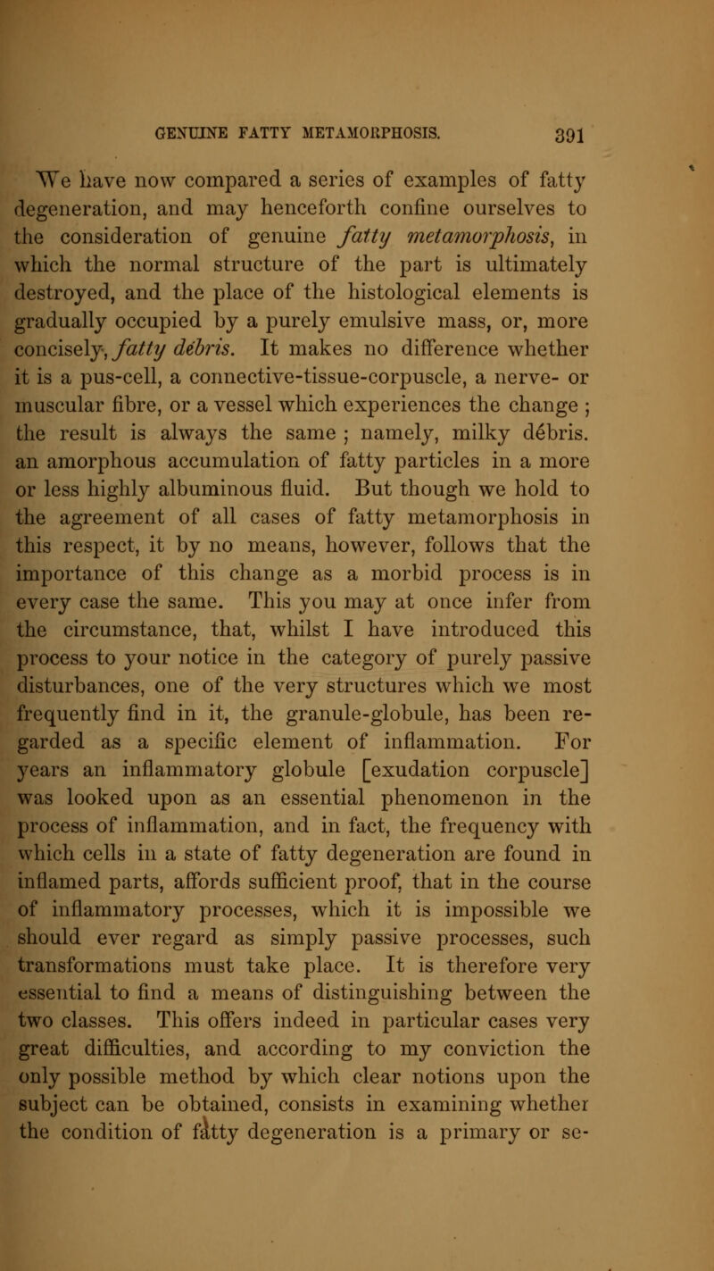 We have now compared a series of examples of fatty degeneration, and may henceforth confine ourselves to the consideration of genuine fatty metamorphosis, in which the normal structure of the part is ultimately destroyed, and the place of the histological elements is gradually occupied by a purely emulsive mass, or, more concisely, fatty debris. It makes no difference whether it is a pus-cell, a connective-tissue-corpuscle, a nerve- or muscular fibre, or a vessel which experiences the change ; the result is always the same ; namely, milky debris, an amorphous accumulation of fatty particles in a more or less highly albuminous fluid. But though we hold to the agreement of all cases of fatty metamorphosis in this respect, it by no means, however, follows that the importance of this change as a morbid process is in every case the same. This you may at once infer from the circumstance, that, whilst I have introduced this process to your notice in the category of purely passive disturbances, one of the very structures which we most frequently find in it, the granule-globule, has been re- garded as a specific element of inflammation. For years an inflammatory globule [exudation corpuscle] was looked upon as an essential phenomenon in the process of inflammation, and in fact, the frequency with which cells in a state of fatty degeneration are found in inflamed parts, affords sufficient proof, that in the course of inflammatory processes, which it is impossible we should ever regard as simply passive processes, such transformations must take place. It is therefore very essential to find a means of distinguishing between the two classes. This offers indeed in particular cases very great difficulties, and according to my conviction the only possible method by which clear notions upon the subject can be obtained, consists in examining whether the condition of fatty degeneration is a primary or se-