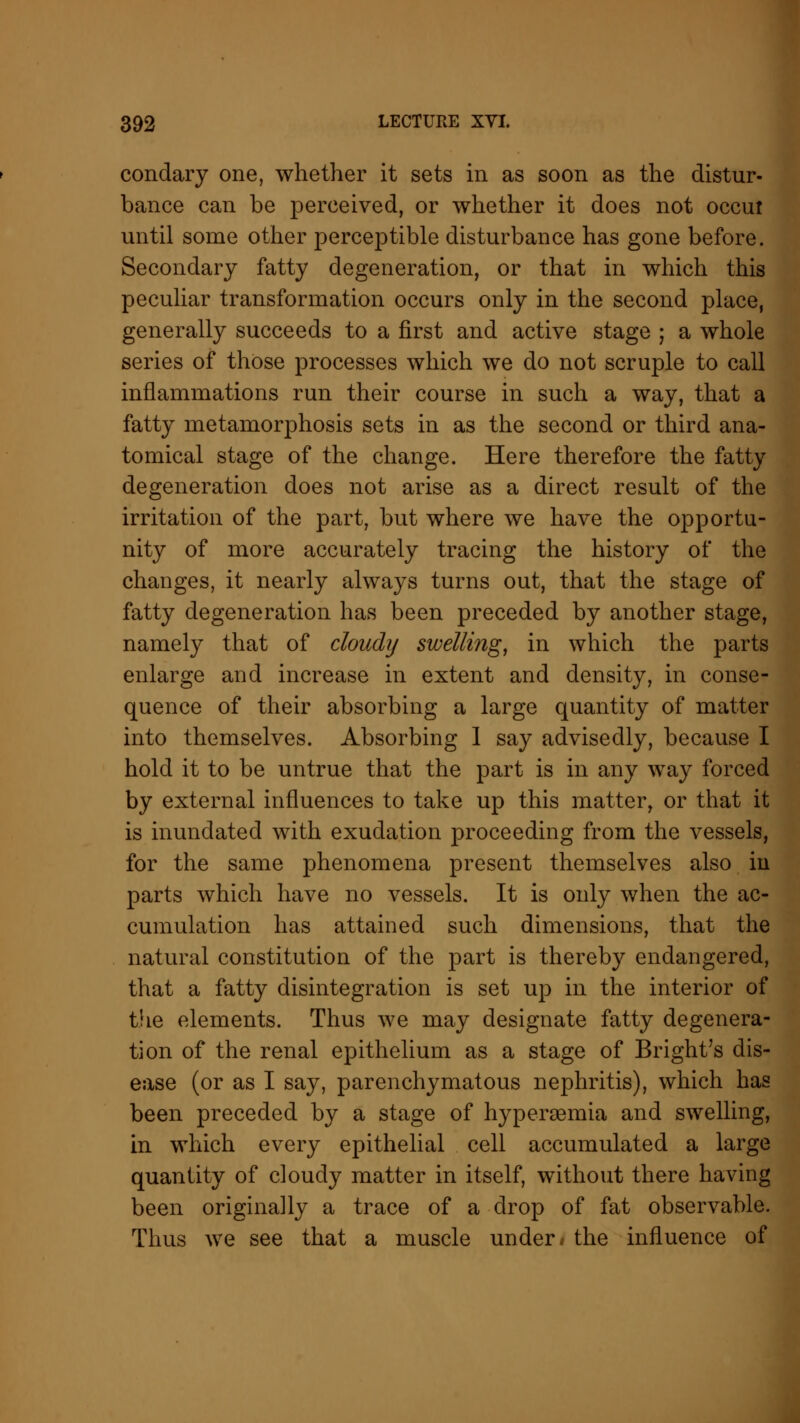 condary one, whether it sets in as soon as the distur- bance can be perceived, or whether it does not occui until some other perceptible disturbance has gone before. Secondary fatty degeneration, or that in which this peculiar transformation occurs only in the second place, generally succeeds to a first and active stage ; a whole series of those processes which we do not scruple to call inflammations run their course in such a way, that a fatty metamorphosis sets in as the second or third ana- tomical stage of the change. Here therefore the fatty degeneration does not arise as a direct result of the irritation of the part, but where we have the opportu- nity of more accurately tracing the history of the changes, it nearly always turns out, that the stage of fatty degeneration has been preceded by another stage, namely that of cloudy swelling, in which the parts enlarge and increase in extent and density, in conse- quence of their absorbing a large quantity of matter into themselves. Absorbing 1 say advisedly, because I hold it to be untrue that the part is in any way forced by external influences to take up this matter, or that it is inundated with exudation proceeding from the vessels, for the same phenomena present themselves also in parts which have no vessels. It is only when the ac- cumulation has attained such dimensions, that the natural constitution of the part is thereby endangered, that a fatty disintegration is set up in the interior of the elements. Thus we may designate fatty degenera- tion of the renal epithelium as a stage of Bright's dis- ease (or as I say, parenchymatous nephritis), which has been preceded by a stage of hyperemia and swelling, in which every epithelial cell accumulated a large quantity of cloudy matter in itself, without there having been originally a trace of a drop of fat observable. Thus we see that a muscle under* the influence of
